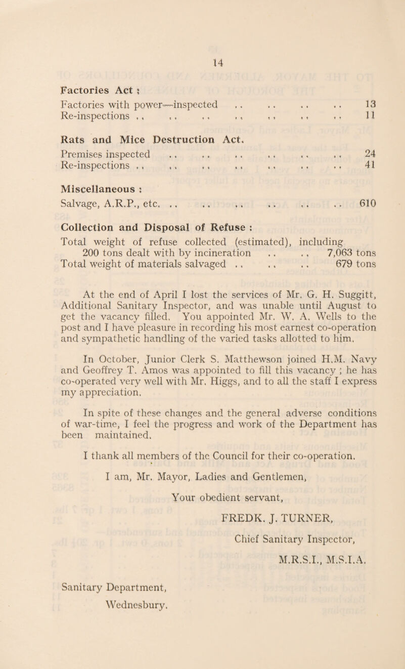 Factories Act $ Factories with power—inspected Re-inspections ,, Rats and Mice Destruction Act* Premises inspected Re-inspections ., Miscellaneous : Salvage, A.R.P., etc. 11 24 41 610 Collection and Disposal of Refuse : Total weight of refuse collected (estimated), including 200 tons dealt with by incineration ,. .. 7,063 tons Total weight of materials salvaged .. .. .. 679 tons At the end of April I lost the services of Mr. G. H. Suggitt, Additional Sanitary Inspector, and was unable until August to get the vacancy filled. You appointed Mr. W, A. Wells to the post and I have pleasure in recording his most earnest co-operation and sympathetic handling of the varied tasks allotted to him, In October, Junior Clerk S. Matthewson joined H.M. Navy and Geoffrey T. Amos was appointed to fill this vacancy ; he has co-operated very well with Mr. Higgs, and to all the staff I express my appreciation, In spite of these changes and the general adverse conditions of war-time, I feel the progress and work of the Department has been maintained, I thank all members of the Council for their co-operation. % I am, Mr. Mayor, Ladies and Gentlemen, Your obedient servant, FREDK. J. TURNER, Chief Sanitary Inspector, M.R.S.I., M.S.I.A, Sanitary Department, Wednesbury.