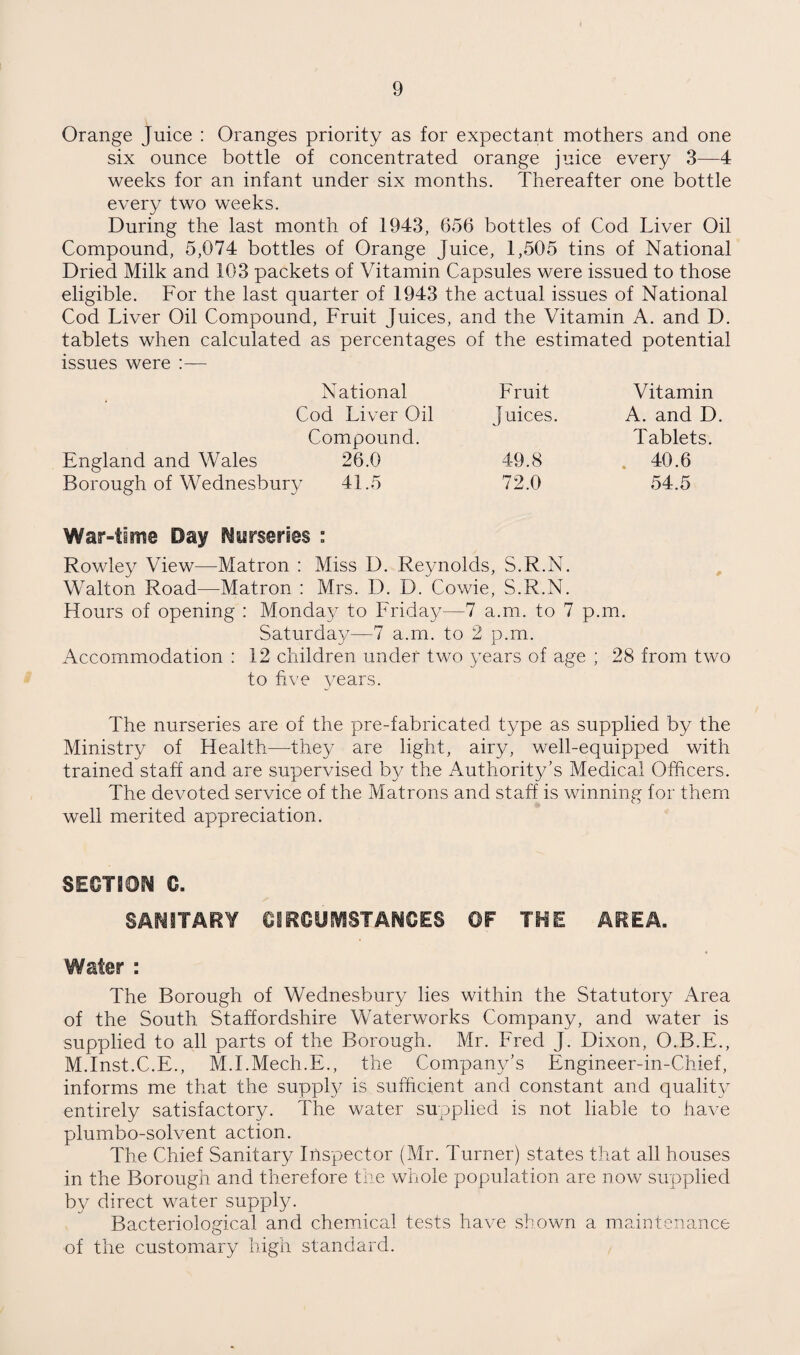 Orange Juice : Oranges priority as for expectant mothers and one six ounce bottle of concentrated orange juice every 3—4 weeks for an infant under six months. Thereafter one bottle every two weeks. During the last month of 1943, 656 bottles of Cod Liver Oil Compound, 5,074 bottles of Orange Juice, 1,505 tins of National Dried Milk and 103 packets of Vitamin Capsules were issued to those eligible. For the last quarter of 1943 the actual issues of National Cod Liver Oil Compound, Fruit Juices, and the Vitamin A. and D. tablets when calculated as percentages of the estimated potential issues were :— England and Wales National Emit Vitamin Cod Liver Oil Juices. A. and D. Compound. Tablets. 26.0 49.8 . 40.6 V 41.5 72.0 54.5 War-time Day f^Mrseries : Rowley View—Matron : Miss D. Reynolds, S.R.N. , Walton Road—Matron : Mrs. D. D. Cowie, S.R.N. Hours of opening : Monday to Friday—7 a.m. to 7 p.m. Saturday—7 a.m. to 2 p.m. Accommodation ; 12 children under two years of age ; 28 from two to five years. The nurseries are of the pre-fabricated type as supplied by the Ministry of Health—the}/ are light, airy, well-equipped with trained staff and are supervised by the Authority’s Medical Officers. The devoted service of the Matrons and staff is winning for them well merited appreciation. SECTBO^J C. SAriiTARY eiRCDiVSSTANCES ©F THE AREA. Water : The Borough of Wednesbury lies within the Statutory Area of the South Staffordshire Waterworks Company, and water is supplied to all parts of the Borough. Mr. Fred J. Dixon, O.B.E., M.Inst.C.E., M.I.Mech.E., the Company’s Engineer-in-Chief, informs me that the suppl}/ is sufficient and constant and qualit}/ entirely satisfactory. The water supplied is not liable to have plumbo-solvent action. The Chief Sanitary Inspector (Mr. Turner) states that all houses in the Borough and therefore the whole population are now supplied by direct water supply. Bacteriological and chemical tests have shown a maintenance of the customary high standard.