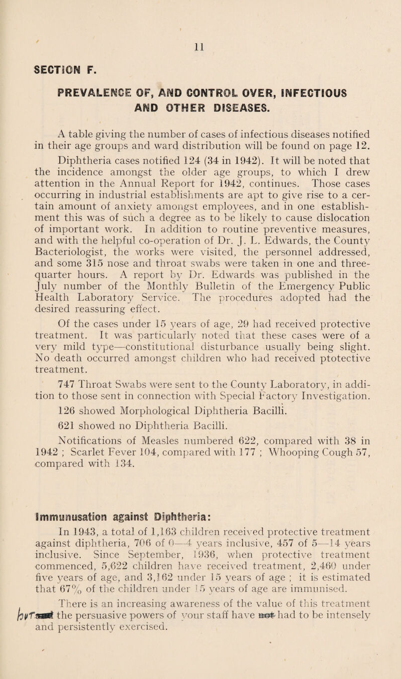 SECTiOr^ F. FREVALEr^OE OF, CONTROL OVER, INFECTSOUS AND OTHER DISEASES. A table giving the number of cases of infectious diseases notified in their age groups and ward distribution will be found on page 12, Diphtheria cases notified 124 (34 in 1942). It will be noted that the incidence amongst the older age groups, to which I drew attention in the Annual Report for 1942, continues. Those cases occurring in industrial establishments are apt to give rise to a cer¬ tain amount of anxiety amongst employees, and in one establish¬ ment this was of such a degree as to be likely to cause dislocation of important work. In addition to routine preventive measures, and with the helpful co-operation of Dr. J. L. Edwards, the Count}/ Bacteriologist, the works were visited, the personnel addressed, and some 315 nose and throat swabs were taken in one and three- quarter hours. A report by Dr. Edwards v/as published in the July number of the Monthly Bulletin of the Emergency Public Health Laboratory Service. The procedures adopted had the desired reassuring effect. Of the cases under 15 years of age, 29 had received protective treatment. It was particularly noted that these cases were of a very mild type—constitutional disturbance usually being slight. No death occurred amongst children who had received ptotective treatment. 747 Throat Swabs were sent to the County Laboratory, in addi¬ tion to those sent in connection with Special Factoiy Investigation. I 126 showed Morphological Diphtheria Bacilli. 621 showed no Diphtheria Bacilli. Notihcations of Measles numbered 622, compared with 38 in 1942 ; Scarlet Fever 104, compared with 177 ; Whooping Cough 57, compared with 134. immy^issatier* against Diphtiieria: In 1943, a total of 1,163 children received protective treatment against diphtheria, 706 of 0—4 years inclusive, 457 of 5—14 years inclusive. Since September, 1936, when protective treatment commenced, 5,622 children have received treatment, 2,460 under five years of age, and 3,162 under 15 years of age ; it is estimated that 67% of the children under 1.5 3/ears of age are immunised. There is an increasing awareness of the value of this treatment the persuasive powers of 3/our staff have n^diad to be intensely and persistently exercised.