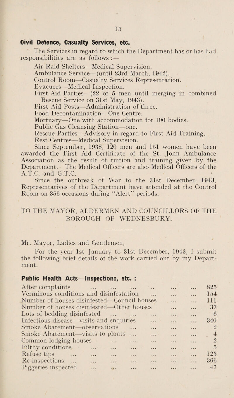 Civil Defence, Casualty Services, etc. The Services in regard to which the Department has or lias had responsibilities are as follows :— Air Raid Shelters—Medical Supervision. Ambulance Service—(until 23rd March, 1942). Control Room—Casualty Services Representation. Evacuees—Medical Inspection. First Aid Parties—(22 of 5 men until merging in combined Rescue Service on 31st May, 1943). First Aid Posts—Administration of three. Food Decontamination—One Centre. Mortuary—One with accommodation for 100 bodies. Public Gas Cleansing Station—one. Rescue Parties—Advisory in regard to First Aid Training. Rest Centres—Medical Supervision. Since September, 1938, 120 men and 151 women have been awarded the First Aid Certihcate of the St. Jonn Ambulance Association as the result of tuition and training given by the Department. The Medical Officers are also Medical Officers of the A.T.C. and G.T.C. Since the outbreak of War to the 31st December, 1943, Representatives of the Department have attended at the Control Room on 356 occasions during “AlerC' periods. TO THE MAYOR, AFDERMEN AND COUNCILLORS OF THE BOROUGH OF WEDNESBURY. Mr. Mayor, Ladies and Gentlemen, For the year 1st January to 31st December, 1943, I submit the following brief details of the work carried out by my Depart¬ ment. Public Health Acts—Inspections, etc. : After complaints ... ... ... Verminous conditions and disinfestation Number of houses disinfested—Council houses Number of houses disinfested—Other houses Lots of bedding disinfested Infectious disease—visits and enquiries Smoke Abatement—observations Smoke Abatement—visits to plants ... Common lodging houses Filthy conditions Refuse tips Re-inspections ... Piggeries inspected 825 154 111 33 6 340 2 4 123 366 47
