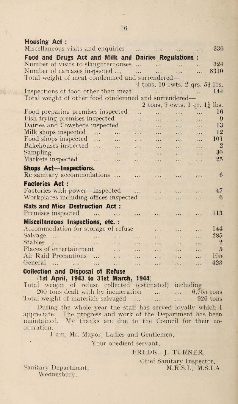 Housing Act : Miscellaneous visits and enquiries ... ... ... ... 336 Food and Drugs Act and i^ilk and Dairies Regulations : Number of visits to slaughterhouses ... ... ... ... 324 Number of carcases inspected ... ... ... ... ... 8310 Total weight of meat condemned and surrendered— 4 tons, 19 cwts. 2 qrs. lbs. Inspections of food other than meat ... ... ... 144 Total weight of other food condemned and surrendered— 2 tons, 7 cwts. 1 qr. Ij lbs. Food preparing premises inspected ... ... ... ... 16 Fish frying premises inspected ... ... ... ... 9 Dairies and Cowsheds inspected ... ... ... ... 13 Milk shops inspected ... ... ... ... ... ... 12 Food shops inspected ... ... ... ... ... ... 101 Bakehouses inspected ... ... ... ... ... ... 2 Sampling ... ... ... ... ... ... ... 30 Markets inspected ... ... ... ... ... ... 25 Shops Act—Inspections. Re sanitary accommodations ... ... ... ... ... 6 Factories Act : Factories with power—inspected ... ... ... ... 47 Workplaces including offices inspected ... ... ... 6 Rats and Mice Destruction Act : Premises inspected ... ... ... ... ... ... 113 Miscellaneous Inspections, etc. : Accommodation for storage of refuse ... ... ... 144 Salvage ... ... ... ... ... ... ... ... 285 Stables ... ... ... ... ... ... ... ... 2 Places of entertainment ... ... ... ... ... 5 Air Raid Precautions ... ... ... . . ... ... 105 General ... ... ... ... ... ... ... ... 423 Collection and Disposal of Refuse (1st April, 1943 to 31st March, 1944) Total weight of refuse collected (estim^ated) including 200 tons dealt with by incineration ... ... 6,755 tons Total weight of materials salvaged ... ... ... 926 tons During the whole year the staff has served loyally which 1 appreciate. The progress and work of the Department has been maintained. My thanks are due to the Council for their co¬ operation. I am, Mr. Ma3mr, Ladies and Gentlemen, Your obedient servant, FREDK. J. TURNER, Chief Sanitary Inspector, Sanitary Department, M.R.S.I., M.S.l.A. Wednesbur}^