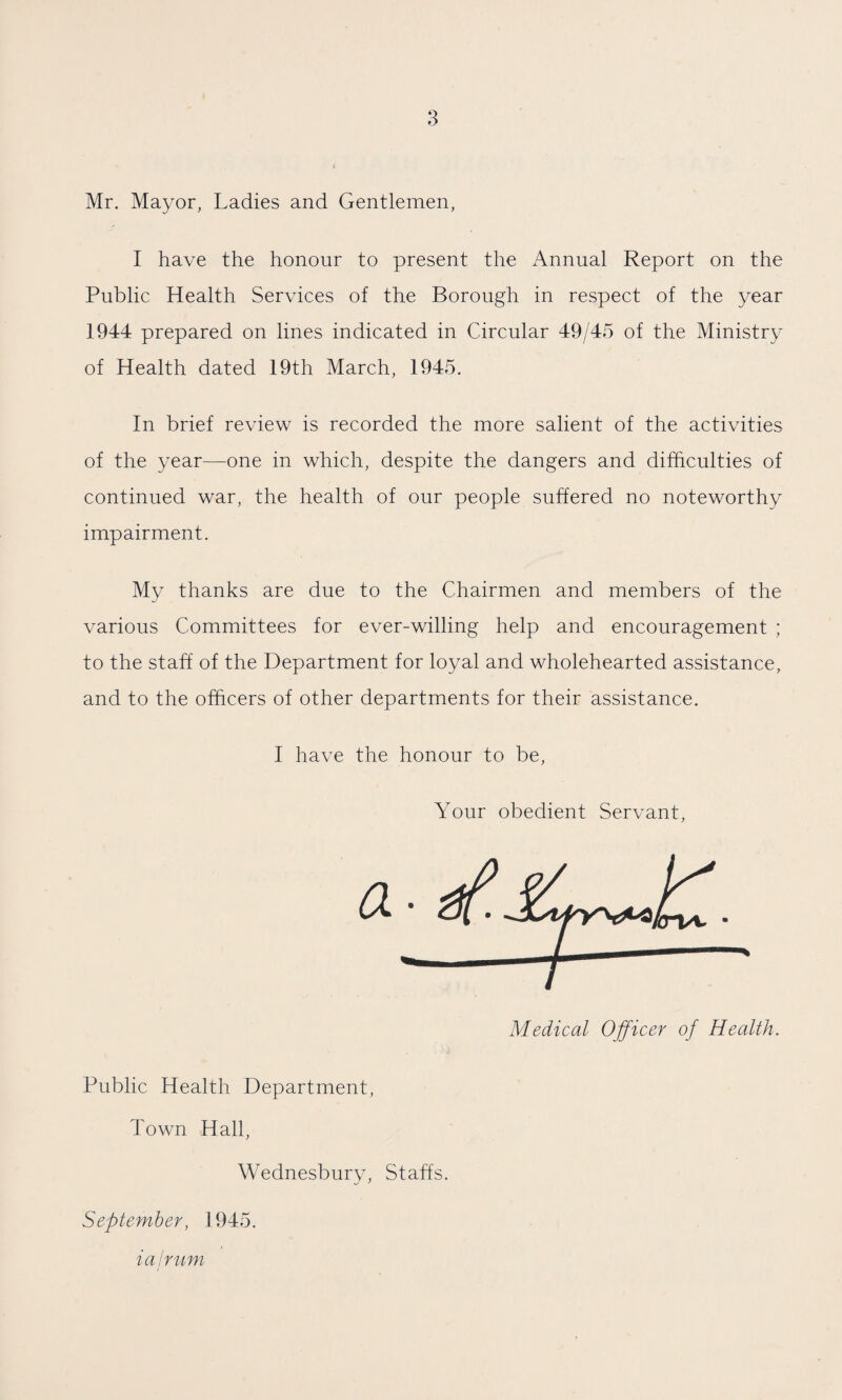 Mr. Mayor, Ladies and Gentlemen, I have the honour to present the Annual Report on the Public Health Services of the Borough in respect of the year 1944 prepared on lines indicated in Circular 49/45 of the Ministry of Health dated 19th March, 1945. In brief review is recorded the more salient of the activities of the year—one in which, despite the dangers and difficulties of continued war, the health of our people suffered no noteworthy impairment. My thanks are due to the Chairmen and members of the various Committees for ever-willing help and encouragement ; to the staff of the Department for loyal and wholehearted assistance, and to the officers of other departments for their assistance. I have the honour to be, Your obedient Servant, Public Health Department, Town Hall, Wednesbury, Staffs. September, 1945. ialrum