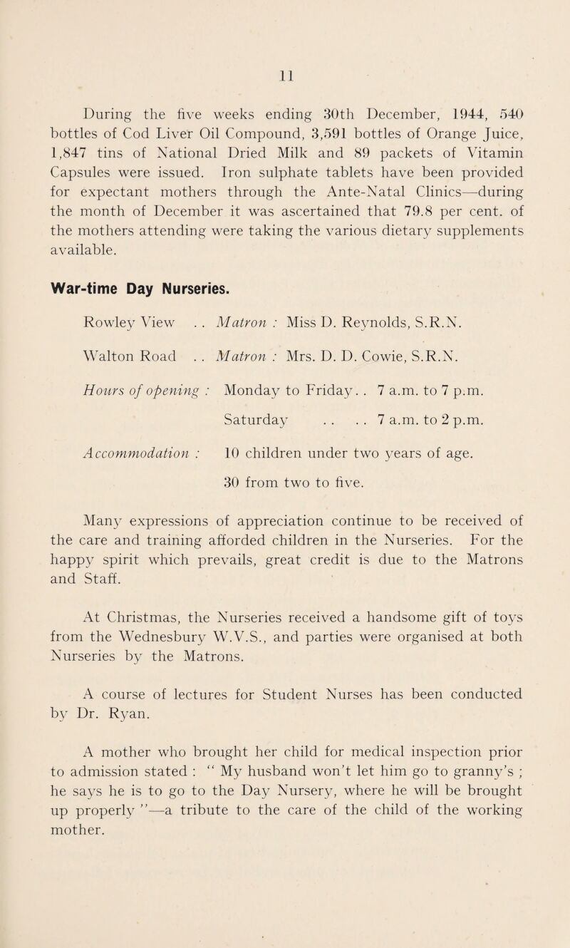 During the five weeks ending 30th December, 1944, 540 bottles of Cod Liver Oil Compound, 3,591 bottles of Orange Juice, 1,847 tins of National Dried Milk and 89 packets of Vitamin Capsules were issued. Iron sulphate tablets have been provided for expectant mothers through the Ante-Natal Clinics—during the month of December it was ascertained that 79.8 per cent, of the mothers attending were taking the various dietary supplements available. War-time Day Nurseries. Rowley View . . Matron : Miss D. Reynolds, S.R.N. Walton Road . . Matron : Mrs. D. D. Cowie, S.R.N. Hours of opening : Monday to Friday. . 7 a.m. to 7 p.m. Saturday .. .. 7 a.m. to 2 p.m. Accommodation : 10 children under two years of age. 30 from two to five. Many expressions of appreciation continue to be received of the care and training afforded children in the Nurseries. For the happy spirit which prevails, great credit is due to the Matrons and Staff. At Christmas, the Nurseries received a handsome gift of toys from the Wednesbury W.V.S., and parties were organised at both Nurseries by the Matrons. A course of lectures for Student Nurses has been conducted by Dr. Ryan. A mother who brought her child for medical inspection prior to admission stated : “ My husband won’t let him go to granny’s ; he says he is to go to the Day Nursery, where he will be brought up properly ”—a tribute to the care of the child of the working mother.