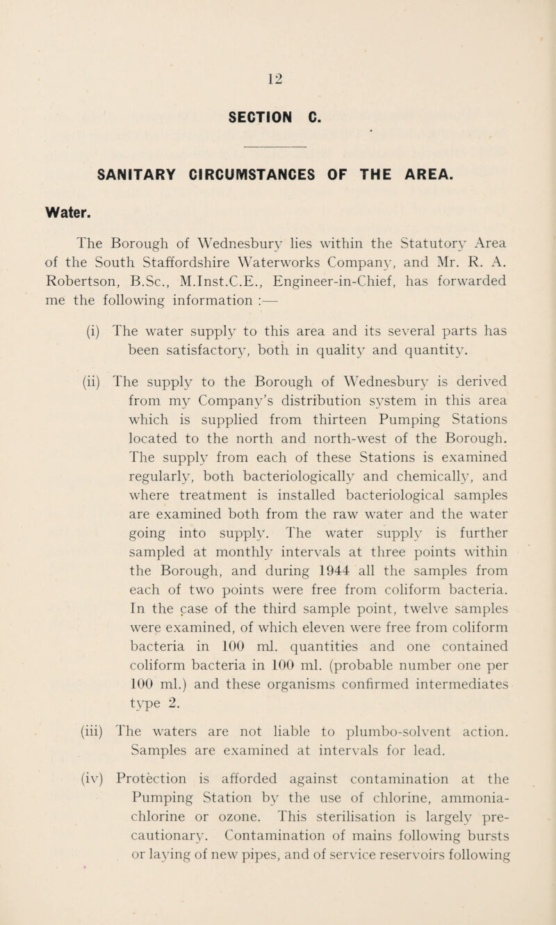 SECTION C. SANITARY CIRCUMSTANCES OF THE AREA. Water. The Borough of Wednesbury lies within the Statutory Area of the South Staffordshire Waterworks Company, and Mr. R. A. Robertson, B.Sc., M.Inst.C.E., Engineer-in-Chief, has forwarded me the following information :— (i) The water supply to this area and its several parts has been satisfactory, both in quality and quantity. (ii) The supply to the Borough of Wednesbury is derived from my Company’s distribution system in this area which is supplied from thirteen Pumping Stations located to the north and north-west of the Borough. The supply from each of these Stations is examined regularly, both bacteriologically and chemically, and where treatment is installed bacteriological samples are examined both from the raw water and the water going into supply. The water supply is further sampled at monthly intervals at three points within the Borough, and during 1944 all the samples from each of two points were free from coliform bacteria. In the case of the third sample point, twelve samples were examined, of which eleven were free from coliform bacteria in 100 ml. quantities and one contained coliform bacteria in 100 ml. (probable number one per 100 ml.) and these organisms confirmed intermediates type 2. (iii) The waters are not liable to plumbo-solvent action. Samples are examined at intervals for lead. (iv) Protection is afforded against contamination at the Pumping Station by the use of chlorine, ammonia- chlorine or ozone. This sterilisation is largely pre¬ cautionary. Contamination of mains following bursts or laying of new pipes, and of service reservoirs following