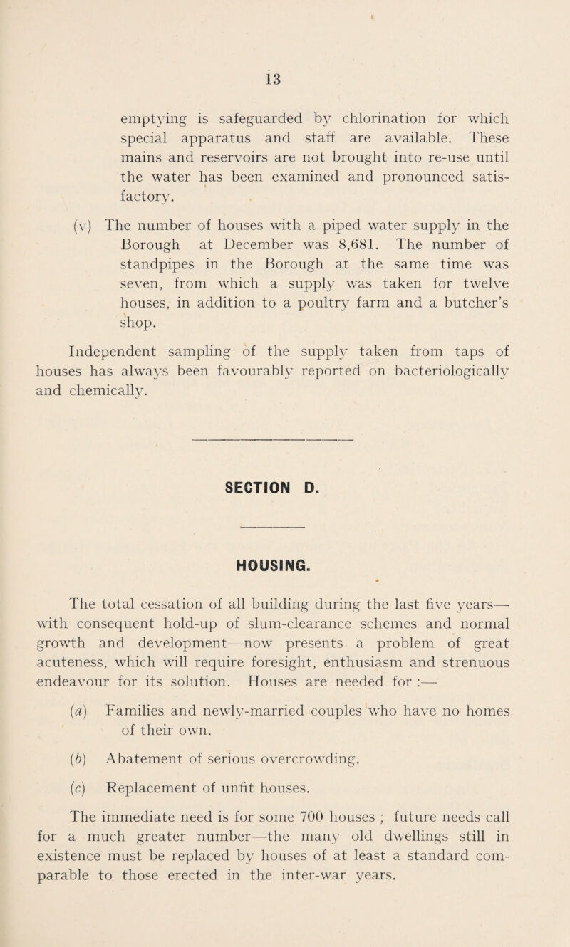 emptying is safeguarded by chlorination for which special apparatus and staff are available. These mains and reservoirs are not brought into re-use until the water has been examined and pronounced satis¬ factory. (v) The number of houses with a piped water supply in the Borough at December was 8,681. The number of standpipes in the Borough at the same time was seven, from which a supply was taken for twelve houses, in addition to a poultry farm and a butcher’s % shop. Independent sampling of the supply taken from taps of houses has always been favourably reported on bacteriologically and chemically. SECTION D. HOUSING. The total cessation of all building during the last five years— with consequent hold-up of slum-clearance schemes and normal growth and development—now presents a problem of great acuteness, which will require foresight, enthusiasm and strenuous endeavour for its solution. Houses are needed for :— {a) Families and newly-married couples who have no homes of their own. (b) Abatement of serious overcrowding. (c) Replacement of unfit houses. The immediate need is for some 700 houses ; future needs call for a much greater number—-the many old dwellings still in existence must be replaced by houses of at least a standard com¬ parable to those erected in the inter-war years.