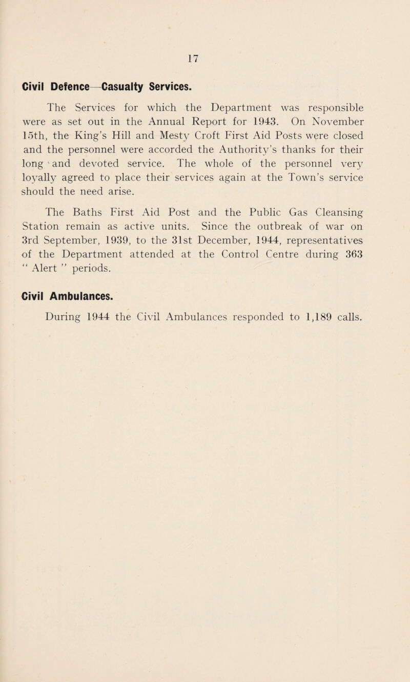 Civil Defence—Casualty Services. The Services for which the Department was responsible were as set out in the Annual Report for 1943. On November 15th, the King's Hill and Mesty Croft First Aid Posts were closed and the personnel were accorded the Authority’s thanks for their long ' and devoted service. The whole of the personnel very loyally agreed to place their services again at the Town’s service should the need arise. The Baths First Aid Post and the Public Gas Cleansing Station remain as active units. Since the outbreak of war on 3rd September, 1939, to the 31st December, 1944, representatives of the Department attended at the Control Centre during 363 “ Alert ” periods. Civil Ambulances. During 1944 the Civil Ambulances responded to 1,189 calls.