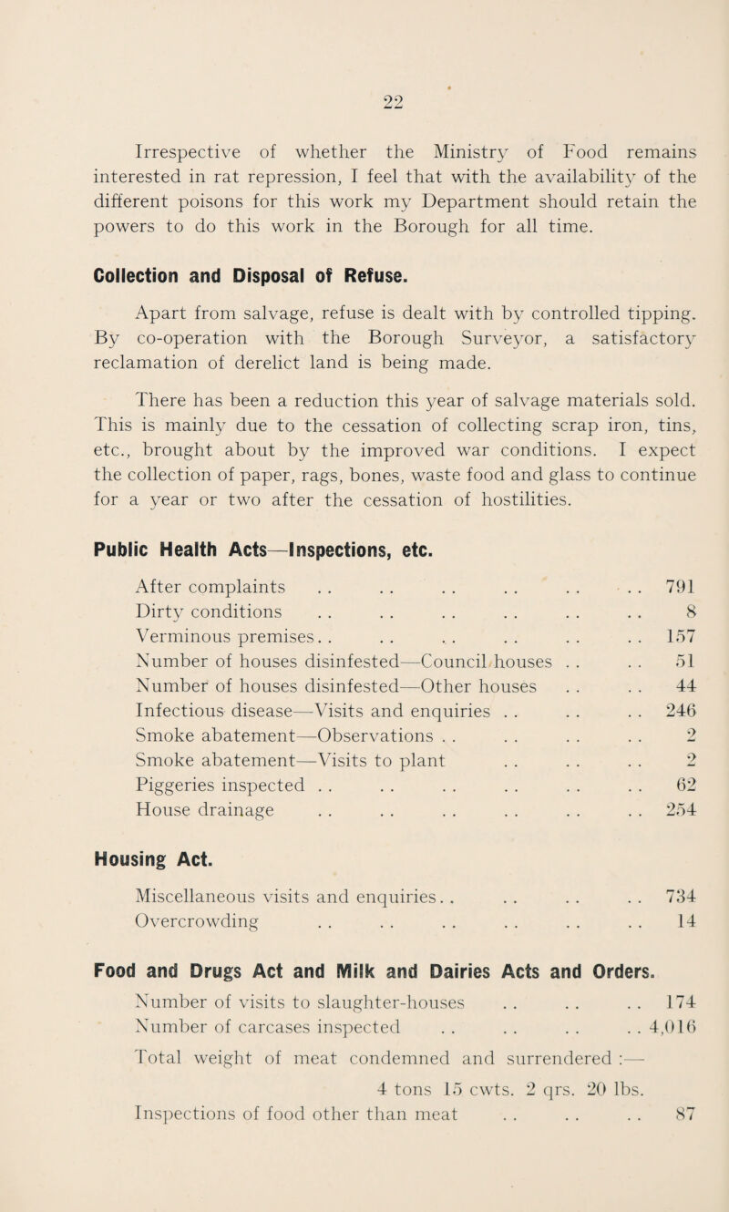 Irrespective of whether the Ministry of Food remains interested in rat repression, I feel that with the availability of the different poisons for this work my Department should retain the powers to do this work in the Borough for all time. Collection and Disposal of Refuse. Apart from salvage, refuse is dealt with by controlled tipping. By co-operation with the Borough Surveyor, a satisfactory reclamation of derelict land is being made. There has been a reduction this year of salvage materials sold. This is mainly due to the cessation of collecting scrap iron, tins, etc., brought about by the improved war conditions. I expect the collection of paper, rags, bones, waste food and glass to continue for a year or two after the cessation of hostilities. Public Health Acts—Inspections, etc. After complaints . . . . . . . . . . . . 791 Dirty conditions . . . . . . . . . . . . 8 Verminous premises. . . . . . . . . . . . 157 Number of houses disinfested—Council houses . . . . 51 Number of houses disinfested—Other houses . . . . 44 Infectious disease—Visits and enquiries . . . . . . 246 Smoke abatement—Observations . . . . . . . . 2 Smoke abatement—Visits to plant . . . . . . 2 Piggeries inspected . . . . . . . . . . . . 62 House drainage . . . . . . . . . . . . 254 Housing Act. Miscellaneous visits and enquiries. . .. .. .. 734 Overcrowding . . . . . . . . . . . . 14 Food and Drugs Act and EVlilk and Dairies Acts and Orders. Number of visits to slaughter-houses . . . . . . 174 Number of carcases inspected . . . . . . . . 4,016 Total weight of meat condemned and surrendered 4 tons 15 cwts. 2 qrs. 20 lbs. Inspections of food other than meat . . . . . . 87