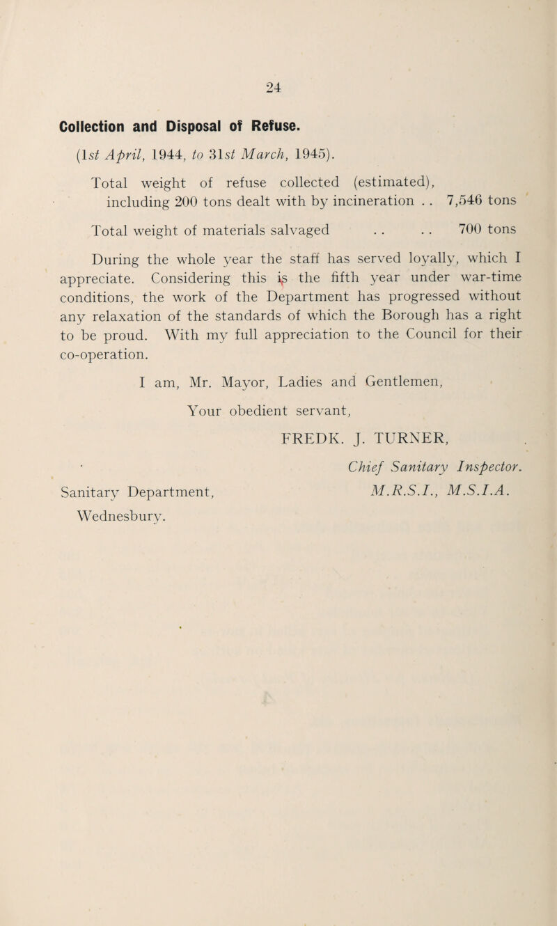 Collection and Disposal of Refuse. (Is/ April, 1944, to 31s/ March, 1945). Total weight of refuse collected (estimated), including 200 tons dealt with by incineration . . 7,546 tons Total weight of materials salvaged . . . . 700 tons During the whole year the staff has served loyally, which I appreciate. Considering this the fifth year under war-time conditions, the work of the Department has progressed without any relaxation of the standards of which the Borough has a right to be proud. With my full appreciation to the Council for their co-operation. I am, Mr. Mayor, Ladies and Gentlemen, Your obedient servant, FREDK. J. TURNER, Chief Sanitary Inspector. Sanitary Department, M.R.S.I., M.S.I.A. Wednesbury.