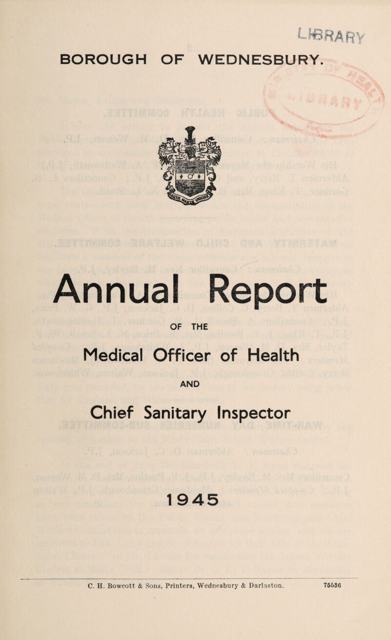 BOROUGH OF WEDNESBURY. Annual Report OF THE Medical Officer of Health AND Chief Sanitary Inspector 1945 C. H. Bowcott & Sons, Printers, Wednesbury & Darlaston. 76536