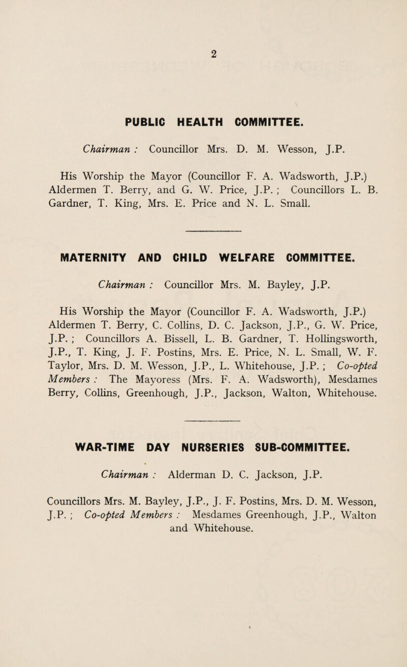 PUBLIC HEALTH COMMITTEE. Chairman : Councillor Mrs. D. M. Wesson, J.P. His Worship the Mayor (Councillor F. A. Wadsworth, J.P.) Aldermen T. Berry, and G. W. Price, J.P. ; Councillors L. B. Gardner, T. King, Mrs. E. Price and N. L. Small. MATERNITY AND CHILD WELFARE COMMITTEE. Chairman : Councillor Mrs. M. Bayley, J.P. His Worship the Mayor (Councillor F. A. Wadsworth, J.P.) Aldermen T. Berry, C. Collins, D. C. Jackson, J.P., G. W. Price, J.P. ; Councillors A. Bissell, L. B. Gardner, T. Hollingsworth, J.P., T. King, J. F. Postins, Mrs. E. Price, N. L. Small, W. F. Taylor, Mrs. D. M. Wesson, J.P., L. Whitehouse, J.P. ; Co-opted Members : The Mayoress (Mrs. F. A. Wadsworth), Mesdames Berry, Collins, Greenhough, J.P., Jackson, Walton, Whitehouse. WAR-TIME DAY NURSERIES SUB-COMMITTEE. ft Chairman : Alderman D. C. Jackson, J.P. Councillors Mrs. M. Bayley, J.P., J. F. Postins, Mrs. D. M. Wesson, J.P. ; Co-opted Members : Mesdames Greenhough, J.P., Walton and Whitehouse. I