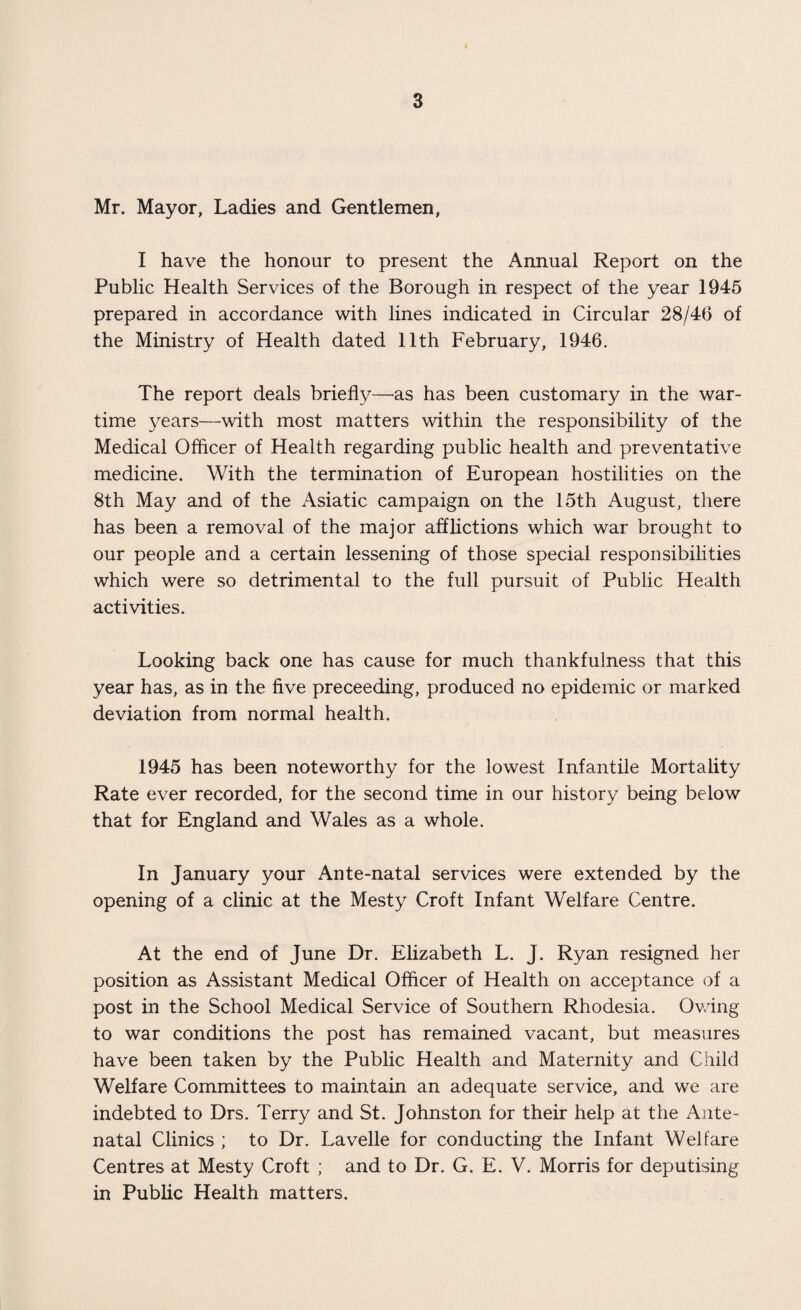 Mr. Mayor, Ladies and Gentlemen, I have the honour to present the Annual Report on the Public Health Services of the Borough in respect of the year 1945 prepared in accordance with lines indicated in Circular 28/46 of the Ministry of Health dated 11th February, 1946. The report deals briefly—as has been customary in the war¬ time years—with most matters within the responsibility of the Medical Offlcer of Health regarding public health and preventative medicine. With the termination of European hostilities on the 8th May and of the Asiatic campaign on the 15th August, there has been a removal of the major afflictions which war brought to our people and a certain lessening of those special responsibilities which were so detrimental to the full pursuit of Public Health activities. Looking back one has cause for much thankfulness that this year has, as in the five preceeding, produced no epidemic or marked deviation from normal health. 1945 has been noteworthy for the lowest Infantile Mortality Rate ever recorded, for the second time in our history being below that for England and Wales as a whole. In January your Ante-natal services were extended by the opening of a clinic at the Mesty Croft Infant Welfare Centre. At the end of June Dr. Elizabeth L. J. Ryan resigned her position as Assistant Medical Officer of Health on acceptance of a post in the School Medical Service of Southern Rhodesia. Owing to war conditions the post has remained vacant, but measures have been taken by the Public Health and Maternity and Child Welfare Committees to maintain an adequate service, and we are indebted to Drs. Terry and St. Johnston for their help at the Ante¬ natal Clinics ; to Dr. Lavelle for conducting the Infant Welfare Centres at Mesty Croft ; and to Dr. G. E. V. Morris for deputising in Public Health matters.