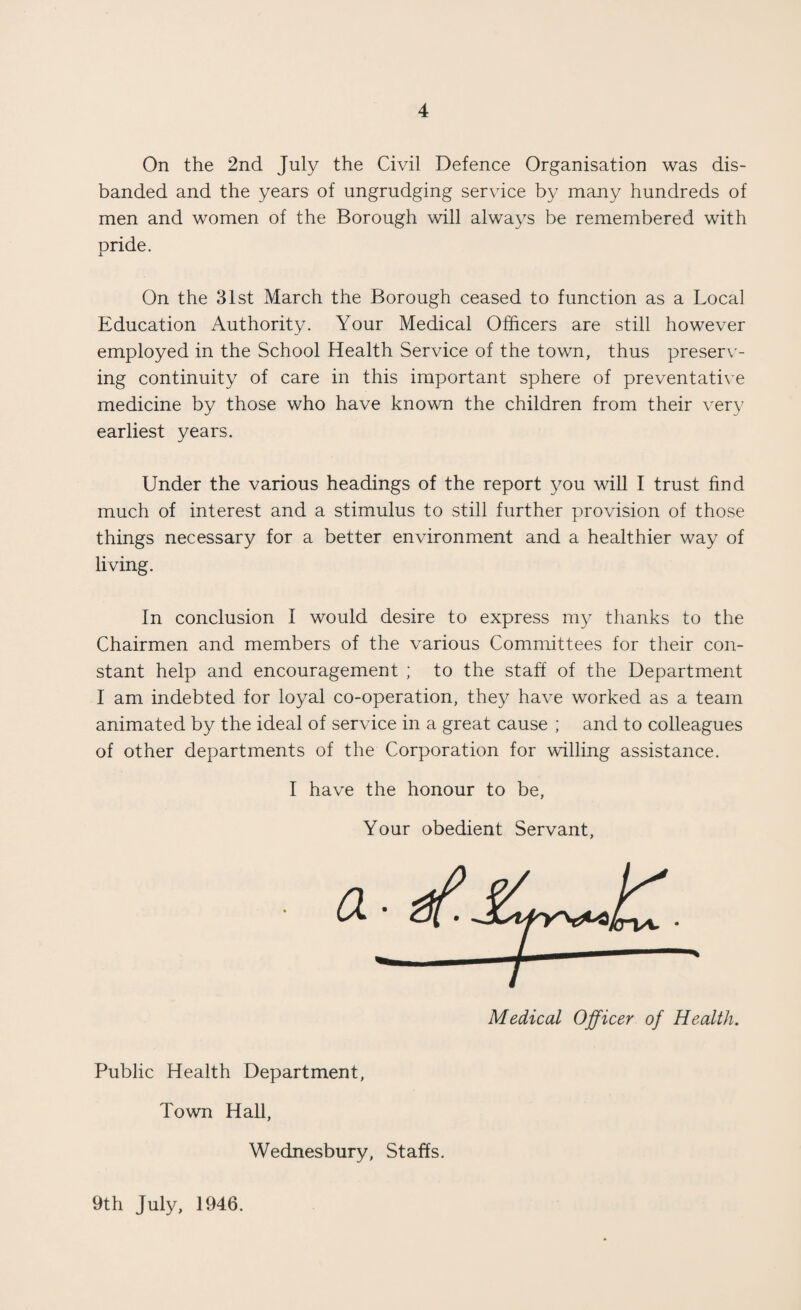 On the 2nd July the Civil Defence Organisation was dis¬ banded and the years of ungrudging service by many hundreds of men and women of the Borough will always be remembered with pride. On the 31st March the Borough ceased to function as a Local Education Authority. Your Medical Officers are still however employed in the School Health Service of the town, thus preser\'- ing continuity of care in this important sphere of preventative medicine by those who have known the children from their very earliest years. Under the various headings of the report you will I trust find much of interest and a stimulus to still further provision of those things necessary for a better environment and a healthier way of living. In conclusion I would desire to express my thanks to the Chairmen and members of the various Committees for their con¬ stant help and encouragement ; to the staff of the Department I am indebted for loyal co-operation, they have worked as a team animated by the ideal of service in a great cause ; and to colleagues of other departments of the Corporation for willing assistance. I have the honour to be. Your obedient Servant, Medical Officer of Health. Public Health Department, Town Hall, Wednesbury, Staffs. 9th July, 1946.