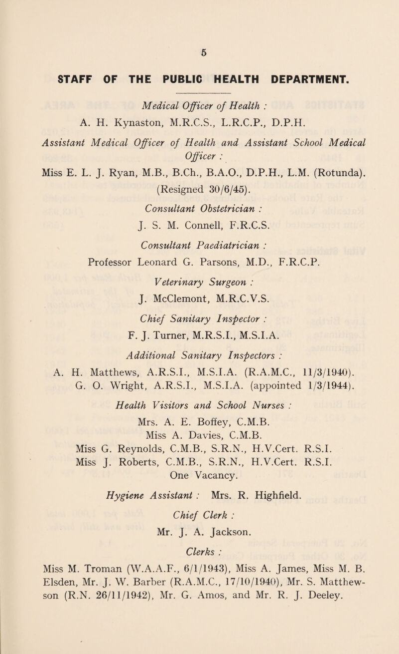 STAFF OF THE PUBLIC HEALTH DEPARTMENT. Medical Officer of Health : A. H. Kynaston, M.R.C.S., L.R.C.P., D.P.H. Assistant Medical Officer of Health and Assistant School Medical Officer : Miss E. L. J. Ryan, M.B., B.Ch., B.A.O., D.P.H., L.M. (Rotunda). (Resigned 30/6/45). Consultant Obstetrician : J. S. M. Connell, F.R.C.S. Consultant Paediatrician : Professor Leonard G. Parsons, M.D., F.R.C.P. Veterinary Surgeon : J. McClemont, M.R.C.V.S. Chief Sanitary Inspector : F. J. Turner, M.R.S.I., M.S.I.A. Additional Sanitary Inspectors : A. H. Matthews, A.R.S.L, M.S.I.A. (R.A.M.C., 11/3/1940). G. O. Wright, A.R.S.L, M.S.I.A. (appointed 1/3/1944). Health Visitors and School Nurses : Mrs. A. E. Boffey, C.M.B. Miss A. Davies, C.M.B. Miss G. Reynolds, C.M.B., S.R.N., H.V.Cert. R.S.I. Miss J. Roberts, C.M.B., S.R.N., H.V.Cert. R.S.I. One Vacancy. Hygiene Assistant : Mrs. R. Highfield. Chief Clerk : Mr. J. A. Jackson. Clerks : Miss M. Troman (W.A.A.F., 6/1/1943), Miss A. James, Miss M. B. Elsden, Mr. J. W. Barber (R.A.M.C., 17/10/1940), Mr. S. Matthew- son (R.N. 26/11/1942), Mr. G. Amos, and Mr. R. J. Deeley.