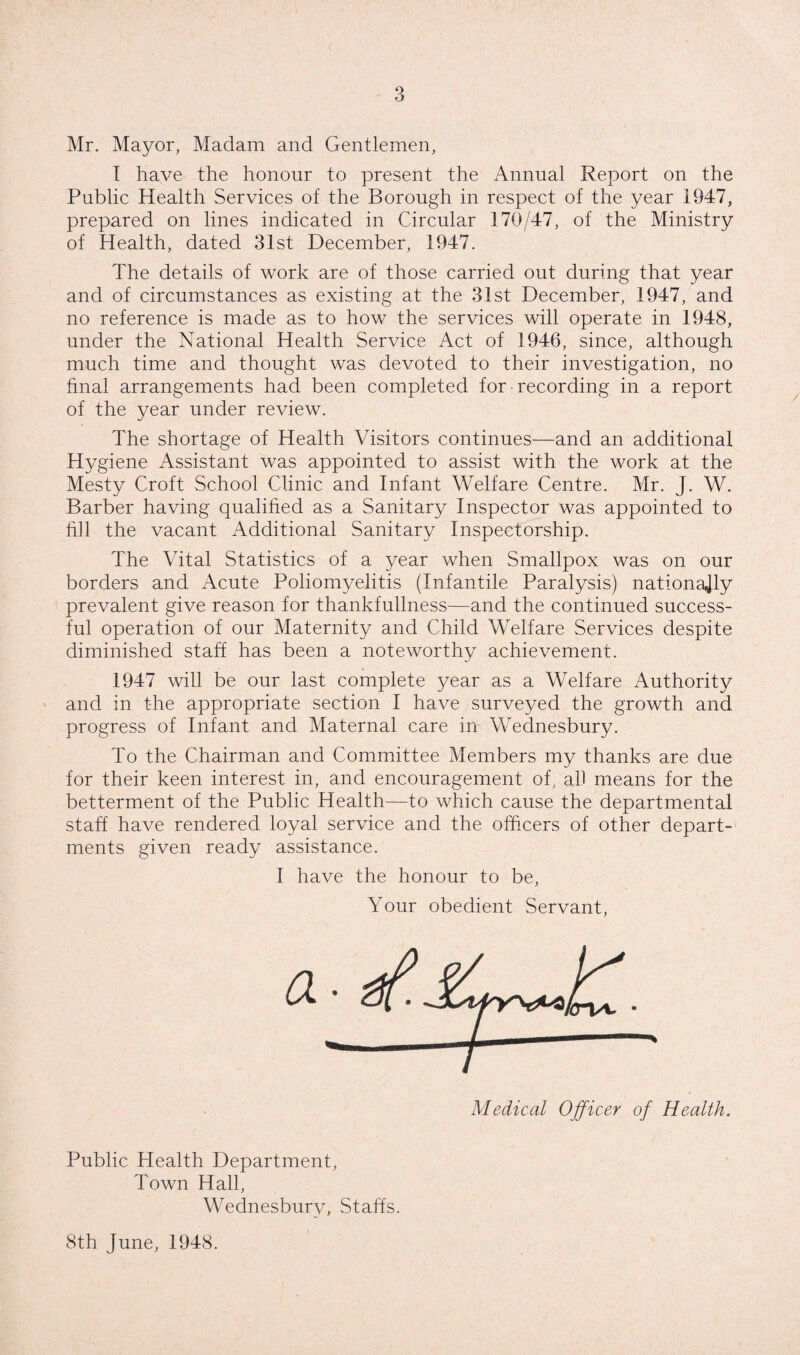 Mr. Mayor, Madam and Gentlemen, I have the honour to present the Annual Report on the Public Health Services of the Borough in respect of the year 1947, prepared on lines indicated in Circular 170/47, of the Ministry of Health, dated 31st December, 1947. The details of work are of those carried out during that year and of circumstances as existing at the 31st December, 1947, and no reference is made as to how the services will operate in 1948, under the National Health Service Act of 1946, since, although much time and thought was devoted to their investigation, no final arrangements had been completed for recording in a report of the year under review. The shortage of Health Visitors continues—and an additional Hygiene Assistant was appointed to assist with the work at the Mesty Croft School Clinic and Infant Welfare Centre. Mr. J. W. Barber having qualihed as a Sanitary Inspector was appointed to hll the vacant Additional Sanitary Inspectorship. The Vital Statistics of a year when Smallpox was on our borders and Acute Poliomyelitis (Infantile Paralysis) nationally prevalent give reason for thankfullness—and the continued success¬ ful operation of our Maternity and Child Welfare Services despite diminished staff has been a noteworthy achievement. 1947 will be our last complete year as a Welfare Authority and in the appropriate section I have surveyed the growth and progress of Infant and Maternal care in Wednesbury. To the Chairman and Committee Members my thanks are due for their keen interest in, and encouragement of, al) means for the betterment of the Public Health—to which cause the departmental staff have rendered loyal service and the officers of other depart¬ ments given ready assistance. I have the honour to be. Your obedient Servant Medical Officer of Health. Public Health Department, Town Hall, Wednesbury, Staffs. 8th June, 1948.