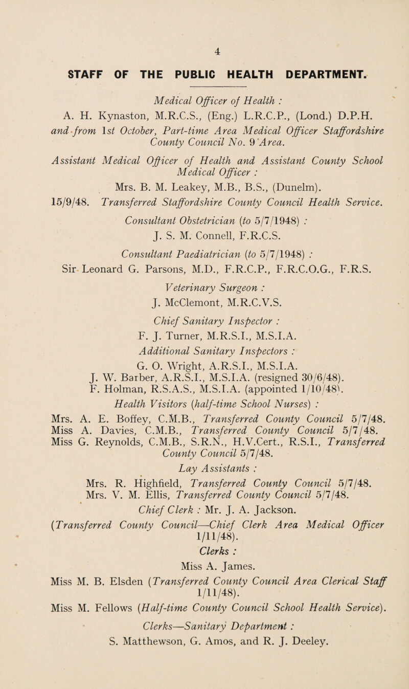 STAFF OF THE PUBLIC HEALTH DEPARTMENT. Medical Officer of Health : A. H. Kynaston, M.R.C.S., (Eng.) L.R.C.P., (Lond.) D.P.H. and from 1st October, Part-time Area Medical Officer Staffordshire County Council No. 9 'Area. Assistant Medical Officer of Health and Assistant County School Medical Officer : Mrs. B. M. Leakey, M.B., B.S., (Dunelm). 15/9/48. Transferred Staffordshire County Council Health Service. Consultant Obstetrician (to 5/7/1948) : J. S. M. Connell, F.R.C.S. Consultant Paediatrician (to 5/7/1948) : Sir Leonard G. Parsons, M.D., F.R.C.P., F.R.C.O.G., F.R.S. Veterinary Surgeon : J. McClemont, M.R.C.V.S. Chief Sanitary Inspector : F. J. Turner, M.R.S.I., M.S.I.A. Additional Sanitary Inspectors : G. O. Wright, A.R.S.I., M.S.FA. J. W. Barber, A.R.S.I., M.S.FA. (resigned 30/6/48). F. Holman, R.S.A.S., M.S.FA. (appointed 1/10/48). Health Visitors (half-time School Nurses) : Mrs. A. E. Boffey, C.M.B., Transferred County Council 5/7/48. Miss A. Davies, C.M.B., Transferred County Council 5/7/48. Miss G. Reynolds, C.M.B., S.R.N., H.V.Cert., R.S.I., Transferred County Council 5/7/48. Lay Assistants : % Mrs. R. Highfield, Transferred County Council 5/7/48. Mrs. V. M. Ellis, Transferred County Council 5/7/48. * Chief Clerk : Mr. J. A. Jackson. (Transferred County Council—Chief Clerk Area Medical Officer 1/11/48). Clerks : Miss A. James. Miss M. B. Elsden (Transferred County Council Area Clerical Staff 1/11/48). Miss M. Fellows (Half-time County Council School Health Service). Clerks—Sanitary Department : S. Matthewson, G. Amos, and R. J. Deeley.