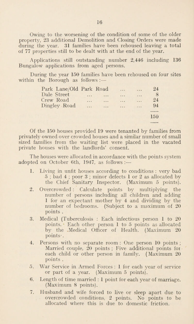 Owing to the worsening of the condition of some of the older property, 23 additional Demolition and Closing Orders were made during the year. 31 families have been rehoused leaving a total of 77 properties still to be dealt with at the end of the year. Applications still outstanding number 2,446 including 136 Bungalow applications from aged persons. During the year 150 families have been rehoused on four sites within the Borough as follows :— Park Lane/Old Park Road ... ... 24 Dale Street ... ... ... ... 8 Crew Road ... ... ... ... 24 Dingley Road ... ... ... ... 94 150 Of the 150 houses provided 19 were tenanted by families from privately owned over crowded houses and a similar number of small sized families from the waiting list were placed in the vacated private houses with the landlords’ consent. The houses were allocated in accordance with the points system adopted on October 6th, 1947, as follows :— 1. Living in unfit houses according to conditions : very bad 5 ; bad 4 ; poor 3 ; minor defects 1 or 2 as allocated by the Chief Sanitary Inspector. (Maximum 5 points). 2. Overcrowded : Calculate points by multiplying the number of persons including all children and adding 1 for an expectant mother by 4 and dividing by the number of bedrooms. (Subject to a maximum of 20 points . 3. Medical (Tuberculosis : Each infectious person 1 to 20 points. * Each other person 1 to 5 points as allocated by the .Medical Officer of Health. (Maximum 20 points'. 4. Persons with no separate room : One person 10 points ; Married couple, 20 points ; Five additional points foi each child or other person in family. (Maximum 20 points . 5. War Service in Armed Forces : 1 for each year of service or part of a year. (Maximum 5 points). 6. Length of time married : 1 point for each year of marriage. (Maximum 8 points). 7. Husband and wife forced to live or sleep apart due to overcrowded conditions, 2 points. No points to be allocated where this is due to domestic friction.