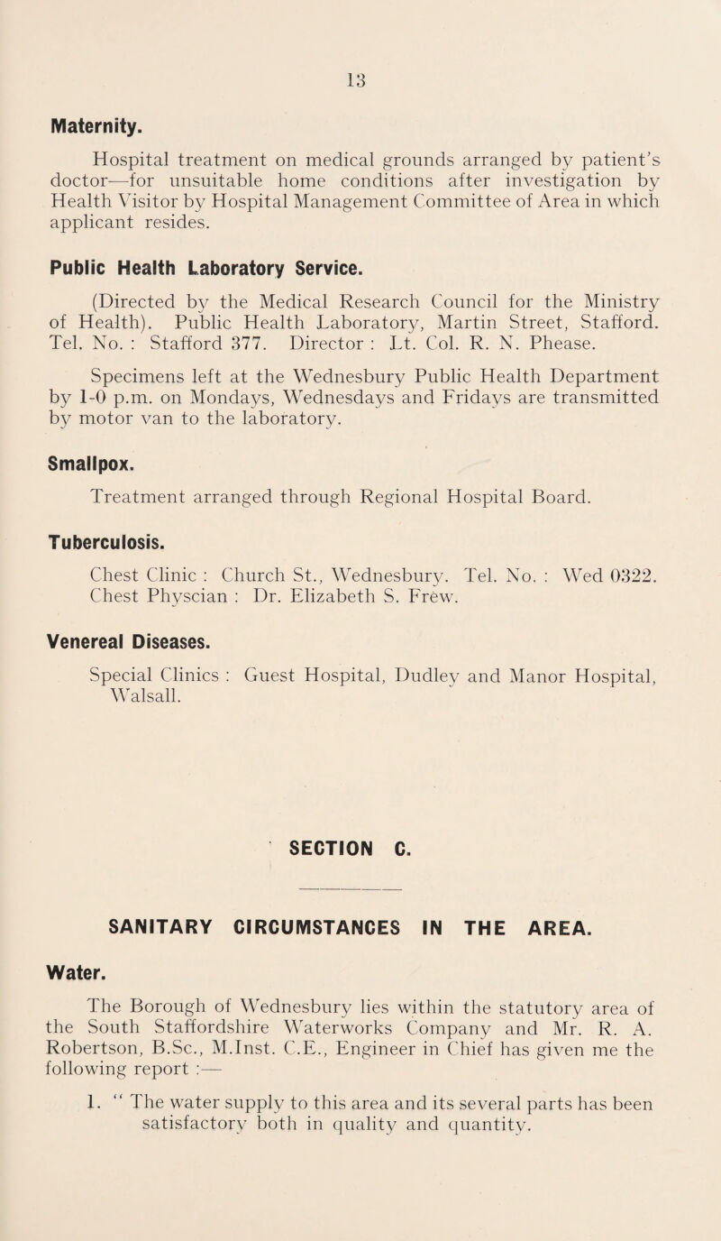 Maternity. Hospital treatment on medical grounds arranged by patient’s doctor-—for unsuitable home conditions after investigation by Health Visitor by Hospital Management Committee of Area in which applicant resides. Public Health Laboratory Service. (Directed by the Medical Research Council for the Ministry of Health). Public Health Laboratory, Martin Street, Stafford. Tel. No. : Stafford 377. Director : Lt. Col. R. N. Phease. Specimens left at the Wednesbury Public Health Department by 1-0 p.m. on Mondays, Wednesdays and Fridays are transmitted by motor van to the laboratory. Smallpox. Treatment arranged through Regional Hospital Board. Tuberculosis. Chest Clinic : Church St., Wednesbury. Tel. No. : Wed 0322. Chest Physcian : Dr. Elizabeth S. Frew. Venereal Diseases. Special Clinics : Guest Hospital, Dudley and Manor Hospital, Walsall. SECTION C. SANITARY CIRCUMSTANCES IN THE AREA. Water. The Borough of Wednesbury lies within the statutory area of the South Staffordshire Waterworks Company and Mr. R. A. Robertson, B.Sc., M.Inst. C.E., Engineer in Chief has given me the following report 1. “ The water supply to this area and its several parts has been satisfactory both in quality and quantity.