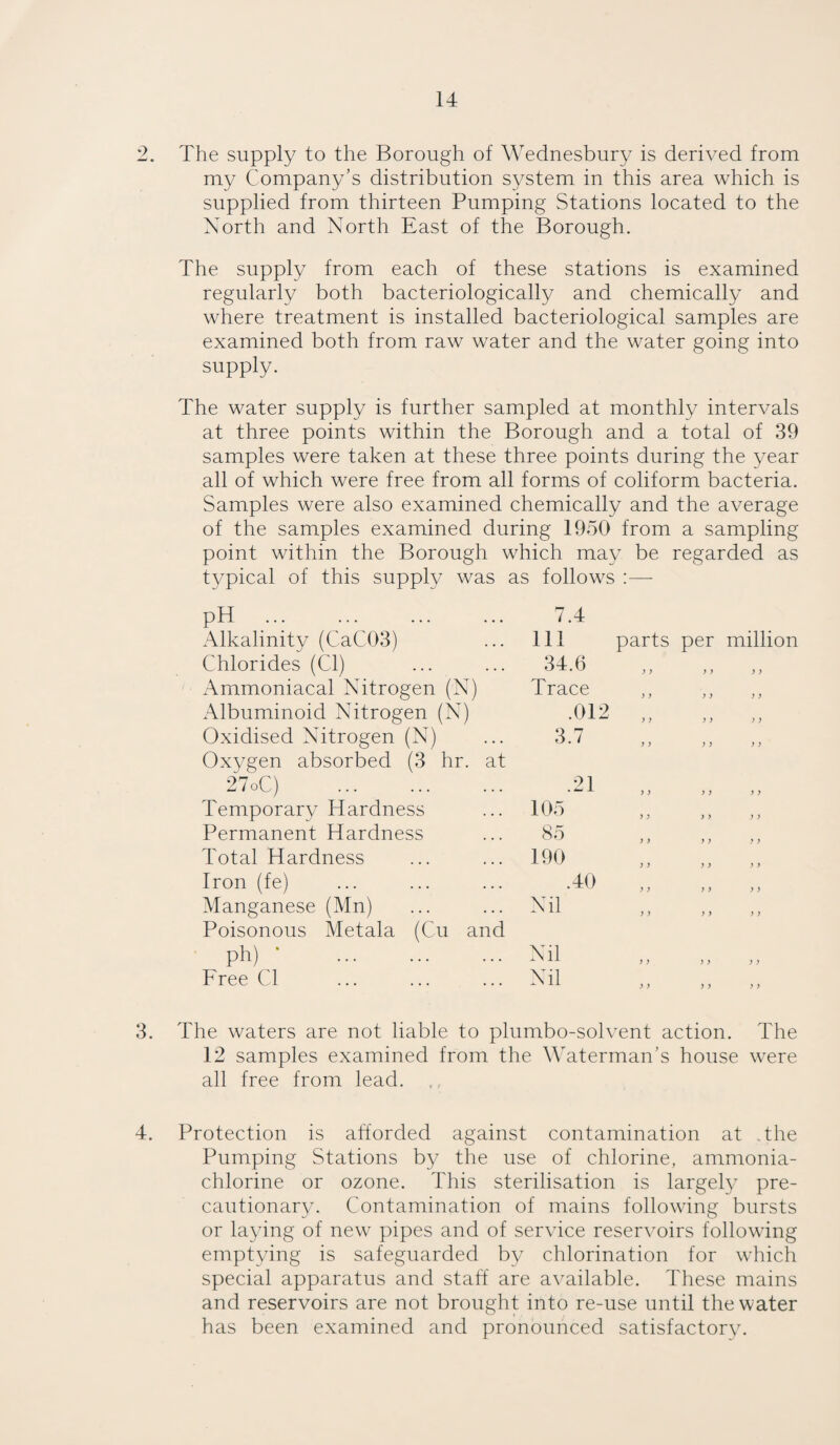 2. The supply to the Borough of Wednesbury is derived from my Company's distribution system in this area which is supplied from thirteen Pumping Stations located to the North and North East of the Borough. The supply from each of these stations is examined regularly both bacteriologically and chemically and where treatment is installed bacteriological samples are examined both from raw water and the water going into supply. The water supply is further sampled at monthly intervals at three points within the Borough and a total of 39 samples were taken at these three points during the year all of which were free from all forms of coliform bacteria. Samples were also examined chemically and the average of the samples examined during 1950 from a sampling point within the Borough which may be regarded as typical of this supply was as follows —- PH . Alkalinity (CaC.03) Chlorides (Cl) Ammoniacal Nitrogen (N) Albuminoid Nitrogen (N) Oxidised Nitrogen (N) Oxygen absorbed (3 hr. at 27oC) . Temporary Hardness Permanent Hardness Total Hardness Iron (fe) Manganese (Mn) Poisonous Metala (Cu and , ph) . Free Cl 3. The waters are not liable to plumbo-solvent action. The 12 samples examined from the Waterman’s house were all free from lead. 4. Protection is afforded against contamination at the Pumping Stations by the use of chlorine, ammonia- chlorine or ozone. This sterilisation is largely pre¬ cautionary. Contamination of mains following bursts or laying of new pipes and of service reservoirs following emptying is safeguarded by chlorination for which special apparatus and staff are available. These mains and reservoirs are not brought into re-use until the water has been examined and pronounced satisfactory. 7.4 111 parts per million 34.6 Trace 01 2 • ^ w )) ) ) j ) 3.7 ,, 11 , i .21 105 85 190 Nil .40 > > > > > i } > > > > i Nil Nil