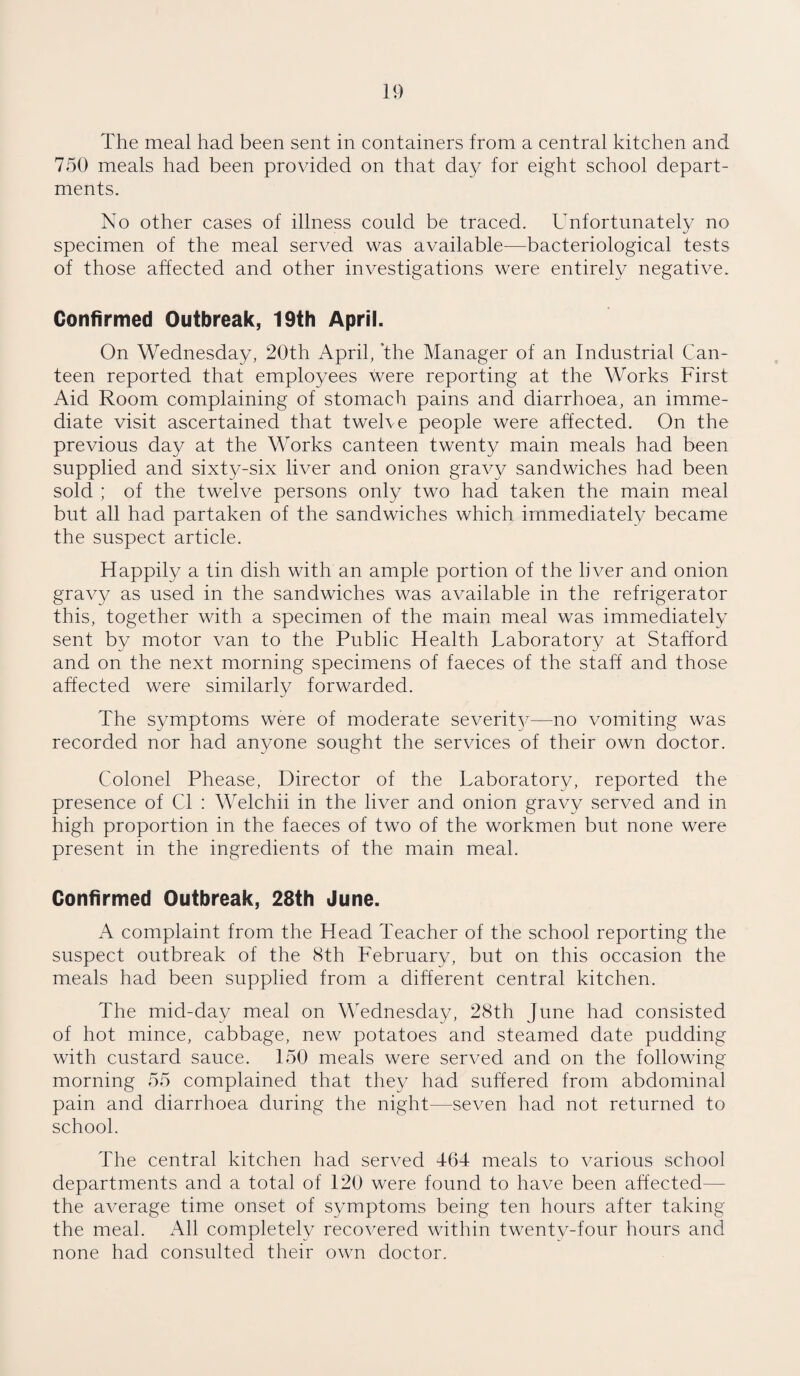 The meal had been sent in containers from a central kitchen and 750 meals had been provided on that day for eight school depart¬ ments. No other cases of illness could be traced. Unfortunately no specimen of the meal served was available—bacteriological tests of those affected and other investigations were entirely negative. Confirmed Outbreak, 19th April. On Wednesday, 20th April, ’the Manager of an Industrial Can¬ teen reported that employees were reporting at the Works First Aid Room complaining of stomach pains and diarrhoea, an imme¬ diate visit ascertained that twelve people were affected. On the previous day at the Works canteen twenty main meals had been supplied and sixty-six liver and onion gravy sandwiches had been sold ; of the twelve persons only two had taken the main meal but all had partaken of the sandwiches which immediately became the suspect article. Happily a tin dish with an ample portion of the liver and onion gravy as used in the sandwiches was available in the refrigerator this, together with a specimen of the main meal was immediately sent by motor van to the Public Health Laboratory at Stafford and on the next morning specimens of faeces of the staff and those affected were similarly forwarded. The symptoms were of moderate severity—no vomiting was recorded nor had anyone sought the services of their own doctor. Colonel Phease, Director of the Laboratory, reported the presence of Cl : Welchii in the liver and onion gravy served and in high proportion in the faeces of two of the workmen but none were present in the ingredients of the main meal. Confirmed Outbreak, 28th June. A complaint from the Head Teacher of the school reporting the suspect outbreak of the 8th February, but on this occasion the meals had been supplied from a different central kitchen. The mid-day meal on Wednesday, 28th June had consisted of hot mince, cabbage, new potatoes and steamed date pudding with custard sauce. 150 meals were served and on the following morning 55 complained that they had suffered from abdominal pain and diarrhoea during the night—seven had not returned to school. The central kitchen had served 464 meals to various school departments and a total of 120 were found to have been affected the average time onset of symptoms being ten hours after taking the meal. All completely recovered within twenty-four hours and none had consulted their own doctor.