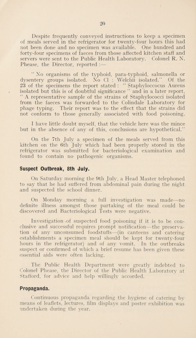 Despite frequently conveyed instructions to keep a specimen of meals served in the refrigerator for twenty-four hours this had not been done and no specimen was available. One hundred and forty-four specimens of faeces from those affected kitchen staff and servers were sent to the Public Health Laboratory. Colonel R. N. Phease, the Director, reported :— “ No organisms of the typhoid, para-typhoid, salmonella or dysentery groups isolated. No Cl : Welchii isolated.” Of the 23 of the specimens the report stated : “ Staphyloccocus Aureus isolated but this is of doubtful significance ” and in a later report, “ A representative sample of the strains of Staphylococci isolated from the faeces was forwarded to the Colindale Laboratory for phage typing. Their report was to the effect that the strains did not conform to those generally associated with food poisoning. I have little doubt myself, that the vehicle here was the mince but in the absence of any of this, conclusions are hypothetical.” On the 7th July a specimen of the meals served from this kitchen on the 6th July which had been properly stored in the refrigerator was submitted for bacteriological examination and found to contain no pathogenic organisms. Suspect Outbreak, 8th July. On Saturday morning the 9th July, a Head Master telephoned to say that he had suffered from abdominal pain during the night and suspected the school dinner. On Monday morning a full investigation was made—no definite illness amongst those partaking of the meal could be discovered and Bacteriological Tests were negative. Investigation -of suspected food poisoning if it is to be con¬ clusive and successful requires prompt notification—the preserva¬ tion of any unconsumed foodstuffs—(in canteens and catering establishments a specimen meal should be kept for twenty-four hours in the refrigerator) and of any vomit. In the outbreaks suspect or confirmed of which a brief resume has been given these essential aids were often lacking. The Public Health Department were greatly indebted to Colonel Phease, the Director of the Public Health Laboratory at Stafford, for advice and help willingly accorded. Propaganda. Continuous propaganda regarding the hygiene of catering by means of leaflets, lectures, film displays and poster exhibition was undertaken during the year.