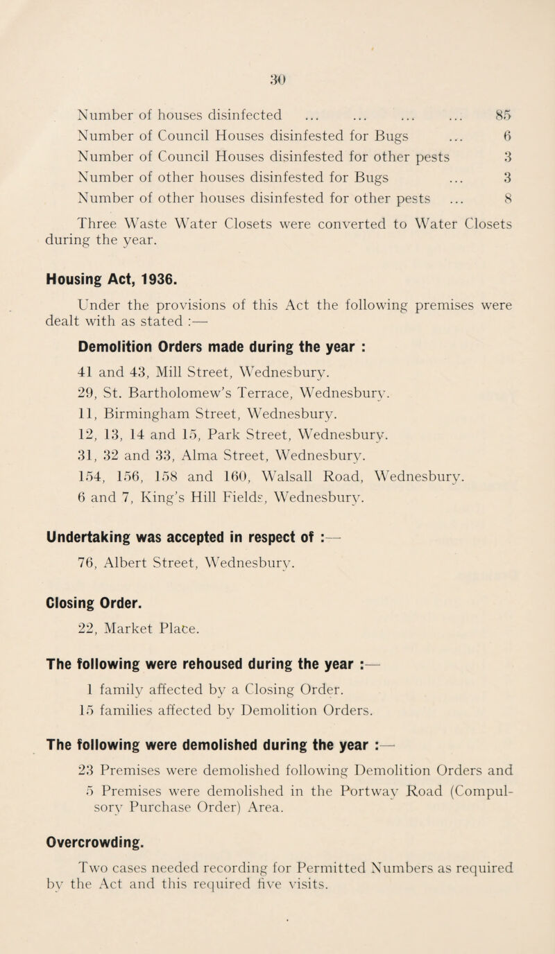 Number of houses disinfected ... ... ... ... 85 Number of Council Houses disinfested for Bugs ... 6 Number of Council Houses disinfested for other pests 3 Number of other houses disinfested for Bugs ... 3 Number of other houses disinfested for other pests ... 8 Three Waste Water Closets were converted to Water Closets during the year. Housing Act, 1936. Under the provisions of this Act the following premises were dealt with as stated :— Demolition Orders made during the year : 41 and 43, Mill Street, Wednesbury. 29, St. Bartholomew's Terrace, Wednesbury. 11, Birmingham Street, Wednesbury. 12, 13, 14 and 15, Park Street, Wednesbury. 31, 32 and 33, Alma Street, Wednesbury. 154, 156, 158 and 160, Walsall Road, Wednesbury. 6 and 7, King’s Hill Fields, Wednesbury. Undertaking was accepted in respect of :— 76, Albert Street, Wednesbury. Closing Order. 22, Market Place. The following were rehoused during the year :— 1 family affected by a Closing Order. 15 families affected by Demolition Orders. The following were demolished during the year :— 23 Premises were demolished following Demolition Orders and 5 Premises were demolished in the Portway Road (Compul¬ sory Purchase Order) Area. Overcrowding. Two cases needed recording for Permitted Numbers as required by the Act and this required five visits.