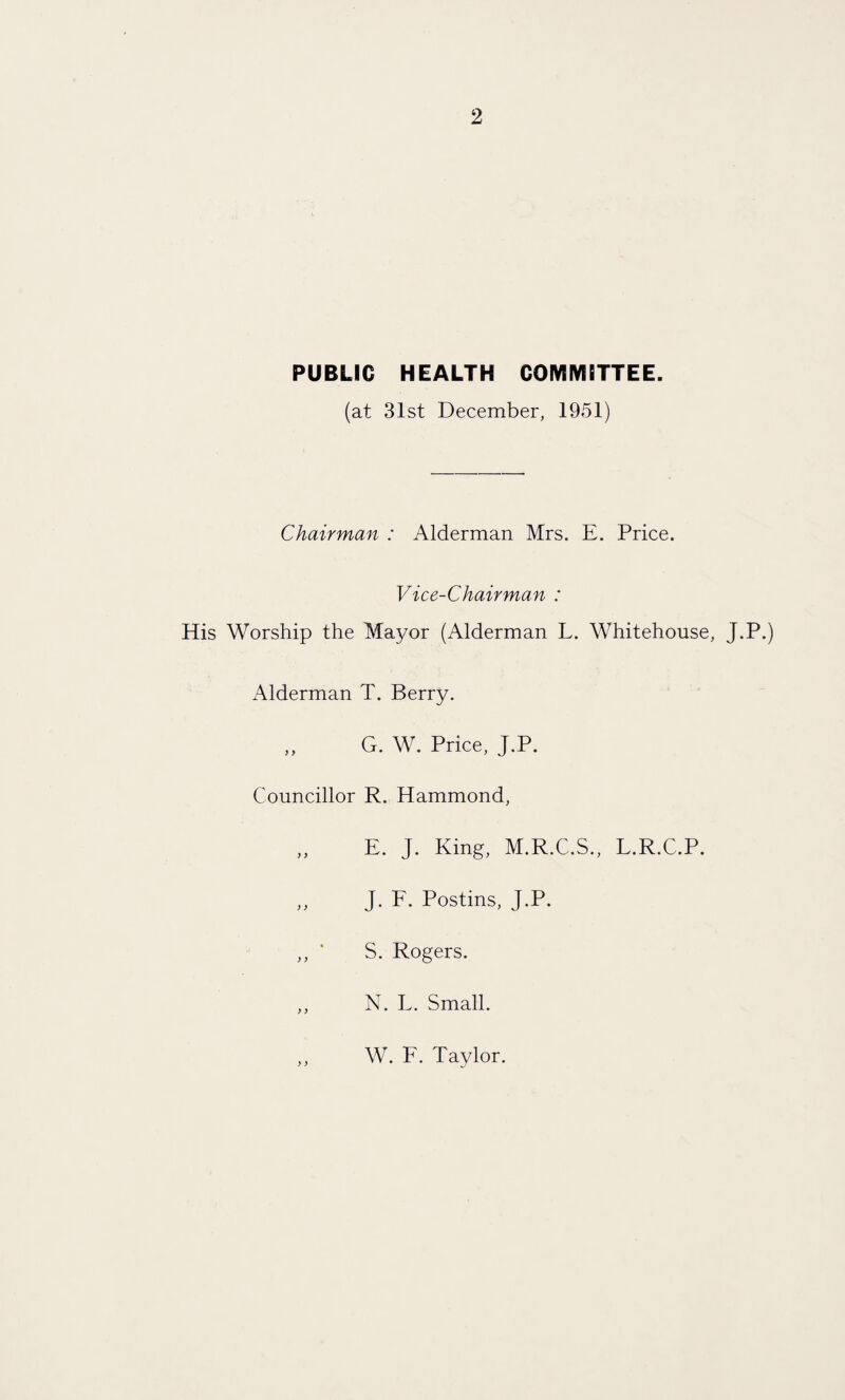 PUBLIC HEALTH COMMITTEE. (at 31st December, 1951) Chairman : Alderman Mrs. E. Price. Vice-Chairman : His Worship the Mayor (Alderman L. Whitehouse, J.P.) Alderman T. Berry. ,, G. W. Price, J.P. Councillor R. Hammond, ,, E. J. King, M.R.C.S., L.R.C.P. ,, J. F. Postins, J.P. ,, * S. Rogers. ,, N. L. Small. W. F. Taylor.