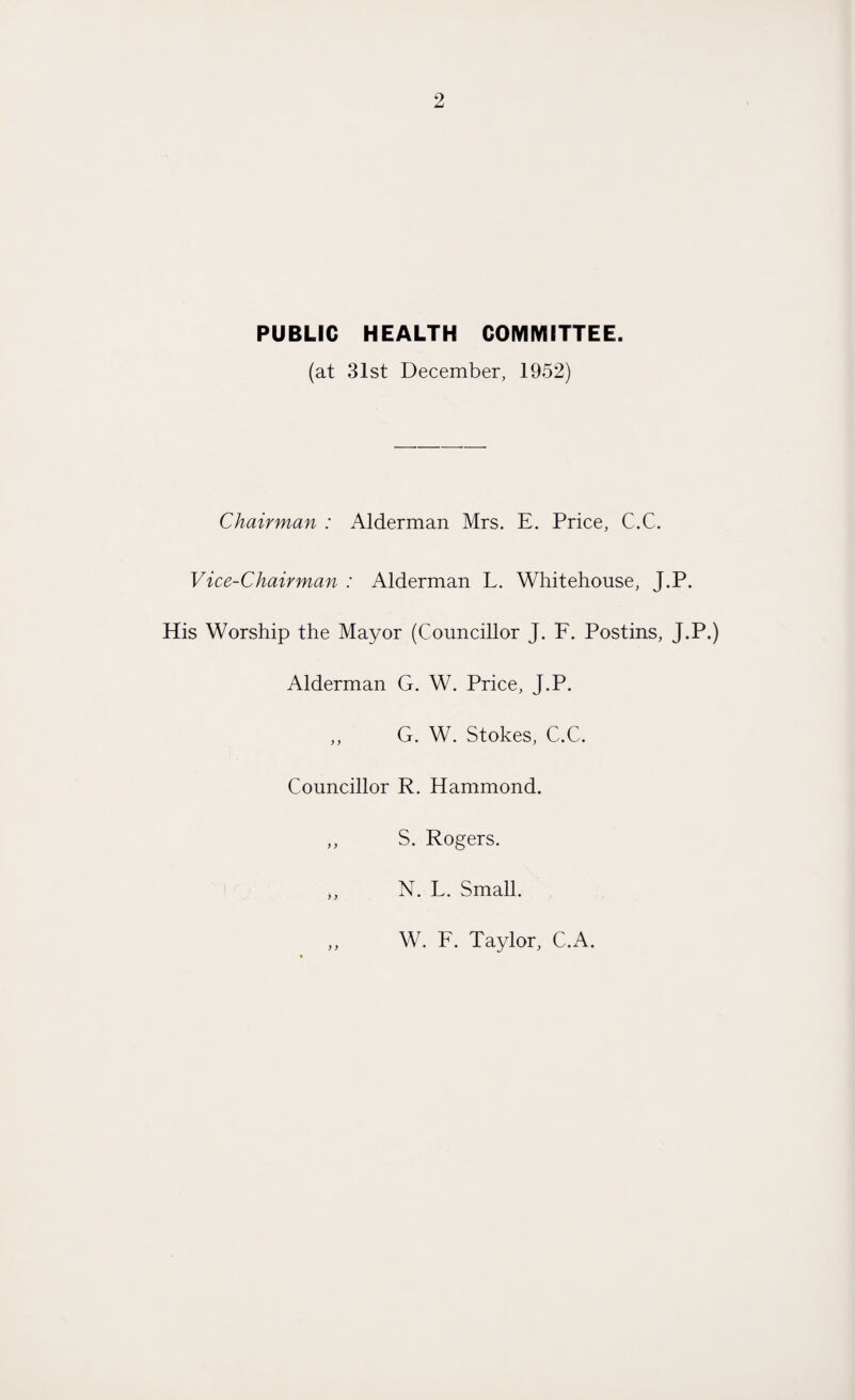 PUBLIC HEALTH COMMITTEE. (at 31st December, 1952) Chairman : Alderman Mrs. E. Price, C.C. Vice-Chairman : Alderman L. Whitehouse, J.P. His Worship the Mayor (Councillor J. F. Postins, J.P.) Alderman G. W. Price, J.P. ,, G. W. Stokes, C.C. Councillor R. Hammond. ,, S. Rogers. ,, N. L. Small. W. F. Taylor, C.A.