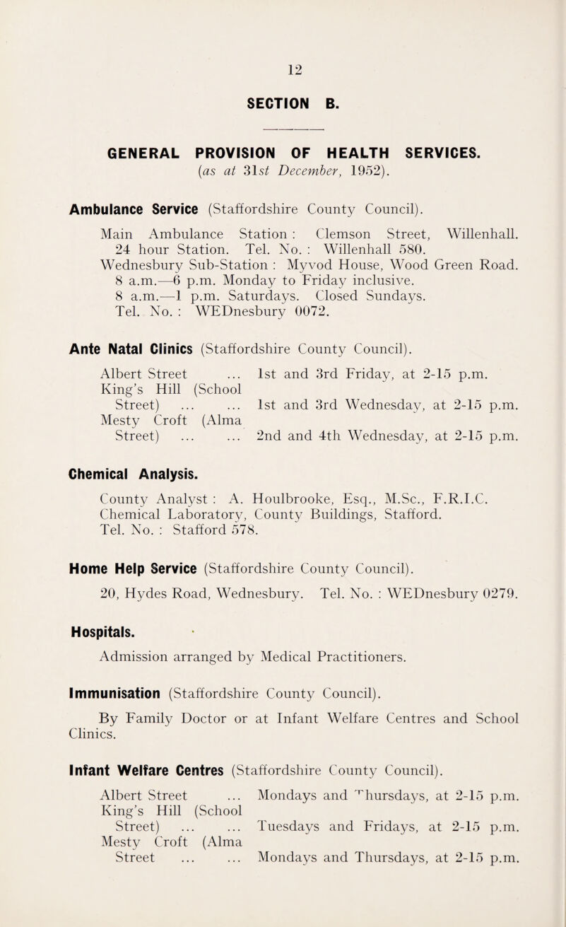 SECTION B. GENERAL PROVISION OF HEALTH SERVICES. (as at 31 st December, 1952). Ambulance Service (Staffordshire County Council). Main Ambulance Station : Clemson Street, Willenhall. 24 hour Station. Tel. No. : Willenhall 580. Wednesbury Sub-Station : Myvod House, Wood Green Road. 8 a.m.—6 p.m. Monday to Friday inclusive. 8 a.m.—1 p.m. Saturdays. Closed Sundays. Tel. No. : WEDnesbury 0072. Ante Natal Clinics (Staffordshire County Council). Albert Street ... 1st and 3rd Friday, at 2-15 p.m. King's Hill (School Street) ... ... 1st and 3rd Wednesday, at 2-15 p.m. Mesty Croft (Alma Street) ... ... 2nd and 4th Wednesday, at 2-15 p.m. Chemical Analysis. County Analyst : A. Houlbrooke, Esq., M.Sc., F.R.I.C. Chemical Laboratory, County Buildings, Stafford. Tel. No. : Stafford 578. Home Help Service (Staffordshire County Council). 20, Hydes Road, Wednesbury. Tel. No. : WEDnesbury 0279. Hospitals. Admission arranged by Medical Practitioners. Immunisation (Staffordshire County Council). By Family Doctor or at Infant Welfare Centres and School Clinics. Infant Welfare Centres (Staffordshire County Council). Albert Street ... Mondays and Thursdays, at 2-15 p.m. King’s Hill (School Street) ... ... Tuesdays and Fridays, at 2-15 p.m. Mesty Croft (Alma Street ... ... Mondays and Thursdays, at 2-15 p.m.