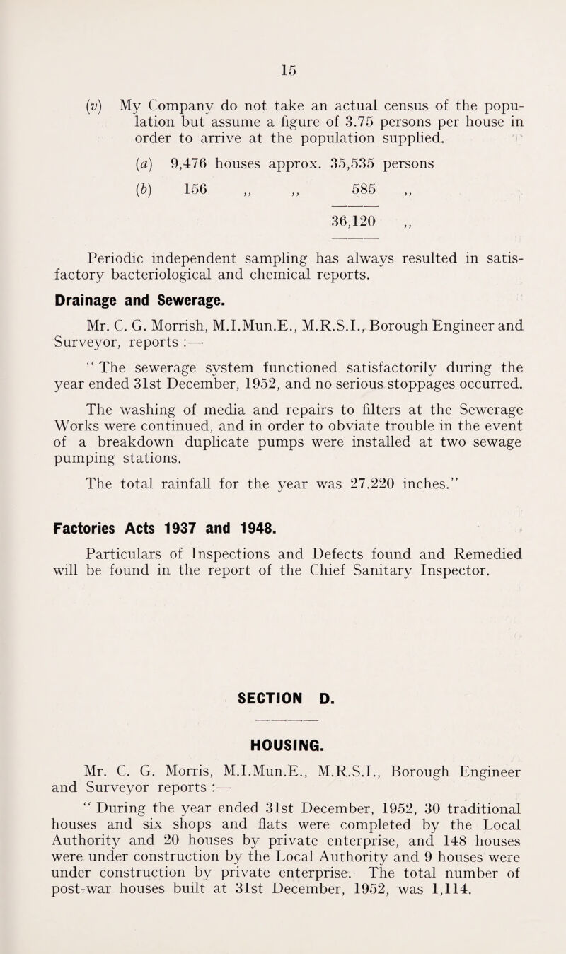 (v) My Company do not take an actual census of the popu¬ lation but assume a figure of 3.75 persons per house in order to arrive at the population supplied. (a) 9,476 houses approx. 35,535 persons (b) 156 ,, ,, 585 36,120 Periodic independent sampling has always resulted in satis¬ factory bacteriological and chemical reports. Drainage and Sewerage. Mr. C. G. Morrish, M.I.Mun.E., M.R.S.I., Borough Engineer and Surveyor, reports “ The sewerage system functioned satisfactorily during the year ended 31st December, 1952, and no serious stoppages occurred. The washing of media and repairs to filters at the Sewerage Works were continued, and in order to obviate trouble in the event of a breakdown duplicate pumps were installed at two sewage pumping stations. The total rainfall for the year was 27.220 inches.” Factories Acts 1937 and 1948. Particulars of Inspections and Defects found and Remedied will be found in the report of the Chief Sanitary Inspector. SECTION D. HOUSING. Mr. C. G. Morris, M.I.Mun.E., M.R.S.I., Borough Engineer and Surveyor reports :—- “ During the year ended 31st December, 1952, 30 traditional houses and six shops and flats were completed by the Local Authority and 20 houses by private enterprise, and 148 houses were under construction by the Local Authority and 9 houses were under construction by private enterprise. The total number of posEwar houses built at 31st December, 1952, was 1,114.