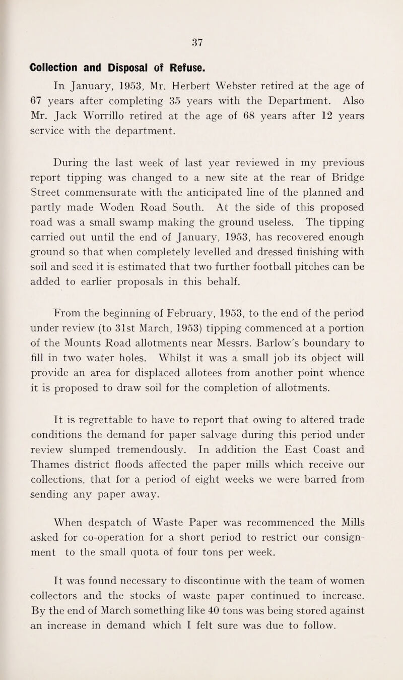 Collection and Disposal of Refuse. In January, 1953, Mr. Herbert Webster retired at the age of 67 years after completing 35 years with the Department. Also Mr. Jack Worrillo retired at the age of 68 years after 12 years service with the department. During the last week of last year reviewed in my previous report tipping was changed to a new site at the rear of Bridge Street commensurate with the anticipated line of the planned and partly made Woden Road South. At the side of this proposed road was a small swamp making the ground useless. The tipping carried out until the end of January, 1953, has recovered enough ground so that when completely levelled and dressed finishing with soil and seed it is estimated that two further football pitches can be added to earlier proposals in this behalf. From the beginning of February, 1953, to the end of the period under review (to 31st March, 1953) tipping commenced at a portion of the Mounts Road allotments near Messrs. Barlow's boundary to fill in two water holes. Whilst it was a small job its object will provide an area for displaced allotees from another point whence it is proposed to draw soil for the completion of allotments. It is regrettable to have to report that owing to altered trade conditions the demand for paper salvage during this period under review slumped tremendously. In addition the East Coast and Thames district floods affected the paper mills which receive our collections, that for a period of eight weeks we were barred from sending any paper away. When despatch of Waste Paper was recommenced the Mills asked for co-operation for a short period to restrict our consign¬ ment to the small quota of four tons per week. It was found necessary to discontinue with the team of women collectors and the stocks of waste paper continued to increase. By the end of March something like 40 tons was being stored against an increase in demand which I felt sure was due to follow.