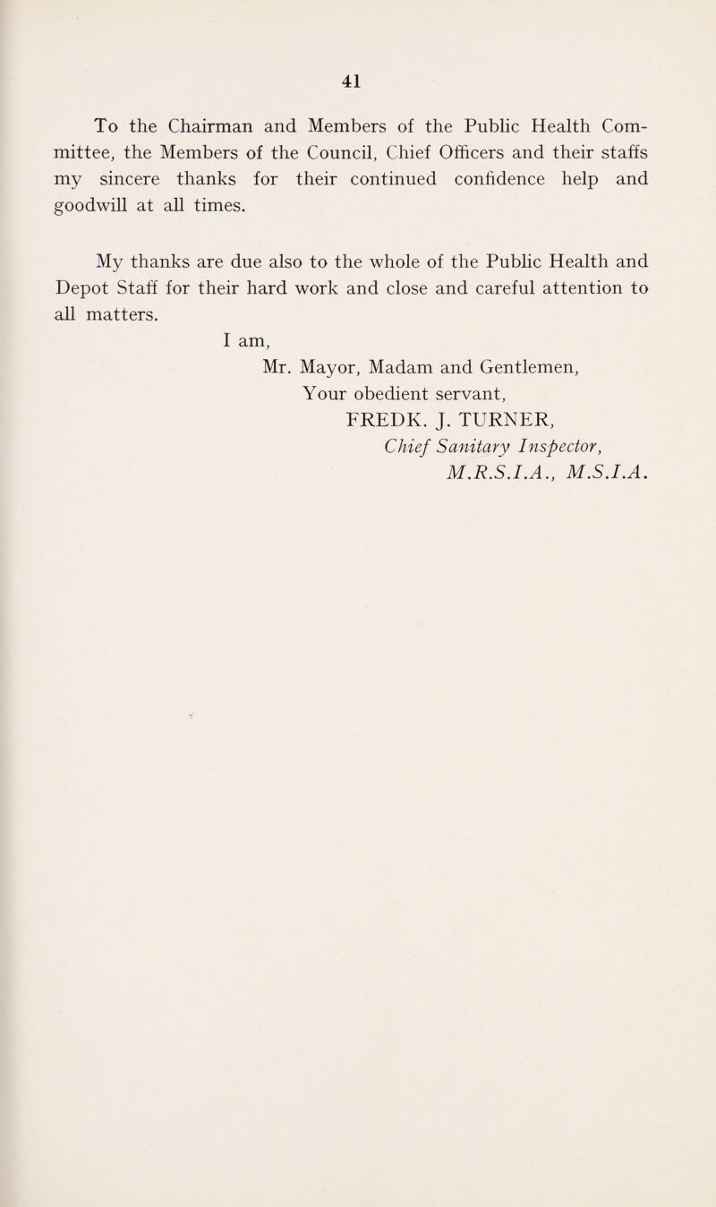 To the Chairman and Members of the Public Health Com¬ mittee, the Members of the Council, Chief Officers and their staffs my sincere thanks for their continued confidence help and goodwill at all times. My thanks are due also to the whole of the Public Health and Depot Staff for their hard work and close and careful attention to all matters. I am, Mr. Mayor, Madam and Gentlemen, Your obedient servant, FREDK. J. TURNER, Chief Sanitary Inspector, M.R.S.I.A., M.S.I.A.