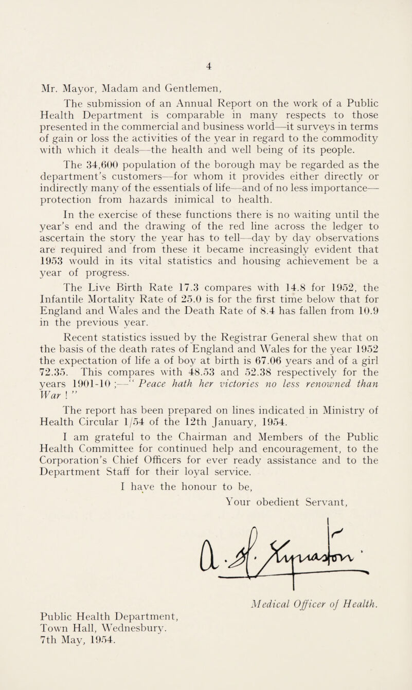 Mr. Mayor, Madam and Gentlemen, The submission of an Annual Report on the work of a Public Health Department is comparable in many respects to those presented in the commercial and business world—it surveys in terms of gain or loss the activities of the year in regard to the commodity with which it deals—the health and well being of its people. The 34,600 population of the borough may be regarded as the department’s customers—for whom it provides either directly or indirectly many of the essentials of life—and of no less importance— protection from hazards inimical to health. In the exercise of these functions there is no waiting until the year’s end and the drawing of the red line across the ledger to ascertain the story the year has to tell—day by day observations are required and from these it became increasingly evident that 1953 would in its vital statistics and housing achievement be a year of progress. The Live Birth Rate 17.3 compares with 14.8 for 1952, the Infantile Mortality Rate of 25.0 is for the first time below that for England and Wales and the Death Rate of 8.4 has fallen from 10.9 in the previous year. Recent statistics issued by the Registrar General shew that on the basis of the death rates of England and Wales for the year 1952 the expectation of life a of boy at birth is 67.06 years and of a girl 72.35. This compares with 48.53 and 52.38 respectively for the years 1901-10 ;—“ Peace hath her victories no less renowned than War ! ” The report has been prepared on lines indicated in Ministry of Health Circular 1/54 of the 12th January, 1954. I am grateful to the Chairman and Members of the Public Health Committee for continued help and encouragement, to the Corporation’s Chief Officers for ever ready assistance and to the Department Staff for their loyal service. I have the honour to be, Your obedient Servant, Public Health Department, Town Hall, Wednesburv. 7th May, 1954. Medical Officer o] Health.