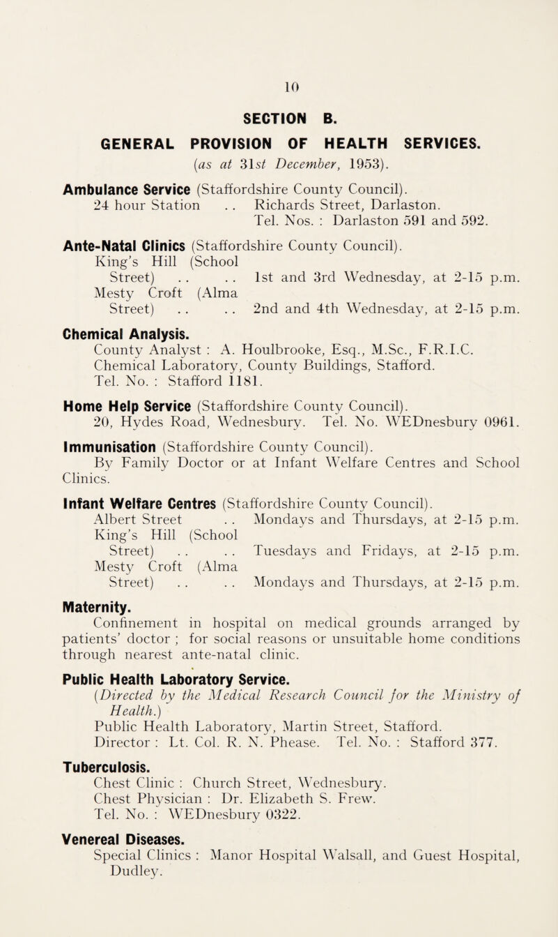 SECTION B. GENERAL PROVISION OF HEALTH SERVICES. (as at 31s/ December, 1953). Ambulance Service (Staffordshire County Council). 24 hour Station . . Richards Street, Darlaston. Tel. Nos. : Darlaston 591 and 592. Ante-Natal Clinics (Staffordshire County Council). King's Hill (School Street) . . . . 1st and 3rd Wednesday, at 2-15 p.m. Mesty Croft (Alma Street) . . . . 2nd and 4th Wednesday, at 2-15 p.m. Chemical Analysis. County Analyst : A. Houlbrooke, Esq., M.Sc., F.R.I.C. Chemical Laboratory, County Buildings, Stafford. Tel. No. : Stafford 1181. Home Help Service (Staffordshire County Council). 20, Hydes Road, Wednesbury. Tel. No. WEDnesbury 0961. Immunisation (Staffordshire County Council). By Family Doctor or at Infant Welfare Centres and School Clinics. Infant Welfare Centres (Staffordshire County Council). Albert Street . . Mondays and Thursdays, at 2-15 p.m. King’s Hill (School Street) . . . . Tuesdays and Fridays, at 2-15 p.m. Mesty Croft (Alma Street) . . . . Mondays and Thursdays, at 2-15 p.m. Maternity. Confinement in hospital on medical grounds arranged by patients’ doctor ; for social reasons or unsuitable home conditions through nearest ante-natal clinic. * Public Health Laboratory Service. (.Directed by the Medical Research Council for the Ministry of Health.) Public Health Laboratory, Martin Street, Stafford. Director : Lt. Col. R. N. Phease. Tel. No. : Stafford 377. Tuberculosis. Chest Clinic : Church Street, Wednesbury. Chest Physician : Dr. Elizabeth S. Frew. Tel. No. : WEDnesbury 0322. Venereal Diseases. Special Clinics : Manor Hospital Walsall, and Guest Hospital, Dudley.