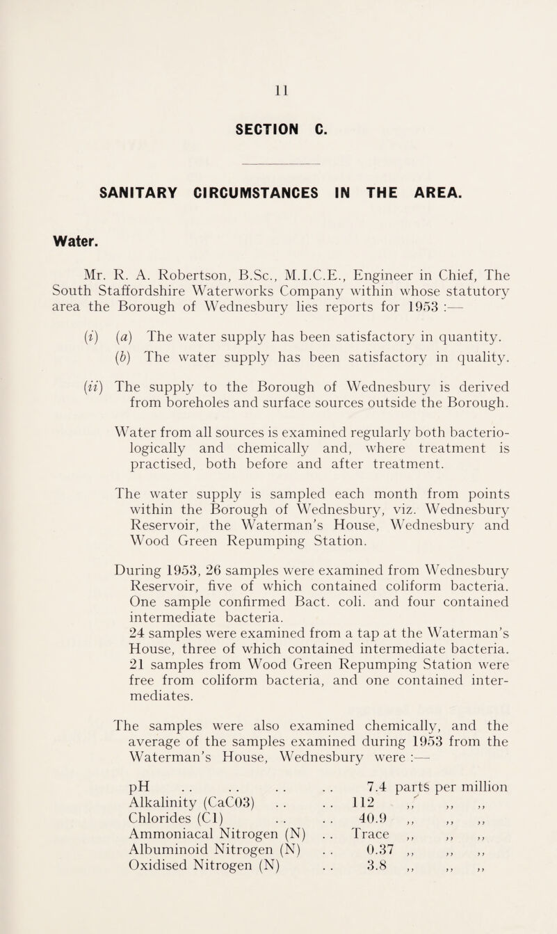 SECTION C. SANITARY CIRCUMSTANCES IN THE AREA. Water. Mr. R. A. Robertson, B.Sc., M.I.C.E., Engineer in Chief, The South Staffordshire Waterworks Company within whose statutory area the Borough of Wednesbury lies reports for 1953 :— (i) (a) The water supply has been satisfactory in quantity. (b) The water supply has been satisfactory in quality. (it) The supply to the Borough of Wednesbury is derived from boreholes and surface sources outside the Borough. Water from all sources is examined regularly both bacterio- logically and chemically and, where treatment is practised, both before and after treatment. The water supply is sampled each month from points within the Borough of Wednesbury, viz. Wednesbury Reservoir, the Waterman's House, Wednesbury and Wood Green Repumping Station. During 1953, 26 samples were examined from Wednesbury Reservoir, five of which contained coliform bacteria. One sample confirmed Bact. coli. and four contained intermediate bacteria. 24 samples were examined from a tap at the Waterman’s House, three of which contained intermediate bacteria. 21 samples from Wood Green Repumping Station were free from coliform bacteria, and one contained inter¬ mediates. The samples were also examined chemically, and the average of the samples examined during 1953 from the Waterman's House, Wednesbury were :— pH . Alkalinity (CaC03) Chlorides (Cl) Ammoniacal Nitrogen (N) Albuminoid Nitrogen (N) Oxidised Nitrogen (N) 7.4 112 40.9 T race 0.37 3.8 parts per million y y y y y y y y y y y y y y y y y y y y y y y y y y y y y >