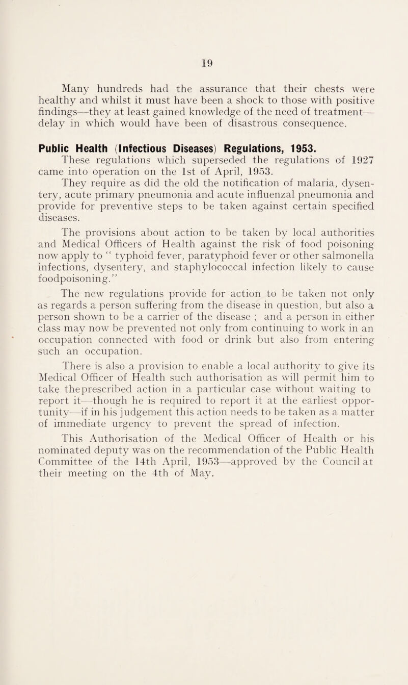 Many hundreds had the assurance that their chests were healthy and whilst it must have been a shock to those with positive findings—they at least gained knowledge of the need of treatment- delay in which would have been of disastrous consequence. Public Health (Infectious Diseases) Regulations, 1953. These regulations which superseded the regulations of 1927 came into operation on the 1st of April, 1953. They require as did the old the notification of malaria, dysen¬ tery, acute primary pneumonia and acute influenzal pneumonia and provide for preventive steps to be taken against certain specified diseases. The provisions about action to be taken by local authorities and Medical Officers of Health against the risk of food poisoning now apply to “ typhoid fever, paratyphoid fever or other salmonella infections, dysentery, and staphylococcal infection likely to cause foodpoisoning.” The new regulations provide for action to be taken not only as regards a person suffering from the disease in question, but also a person shown to be a carrier of the disease ; and a person in either class may now be prevented not only from continuing to work in an occupation connected with food or drink but also from entering such an occupation. There is also a provision to enable a local authority to give its Medical Officer of Health such authorisation as will permit him to take theprescribed action in a particular case without waiting to report it—-though he is required to report it at the earliest oppor¬ tunity—if in his judgement this action needs to be taken as a matter of immediate urgency to prevent the spread of infection. This Authorisation of the Medical Officer of Health or his nominated deputy was on the recommendation of the Public Health Committee of the 14th April, 1953—approved by the Council at their meeting on the 4th of May.