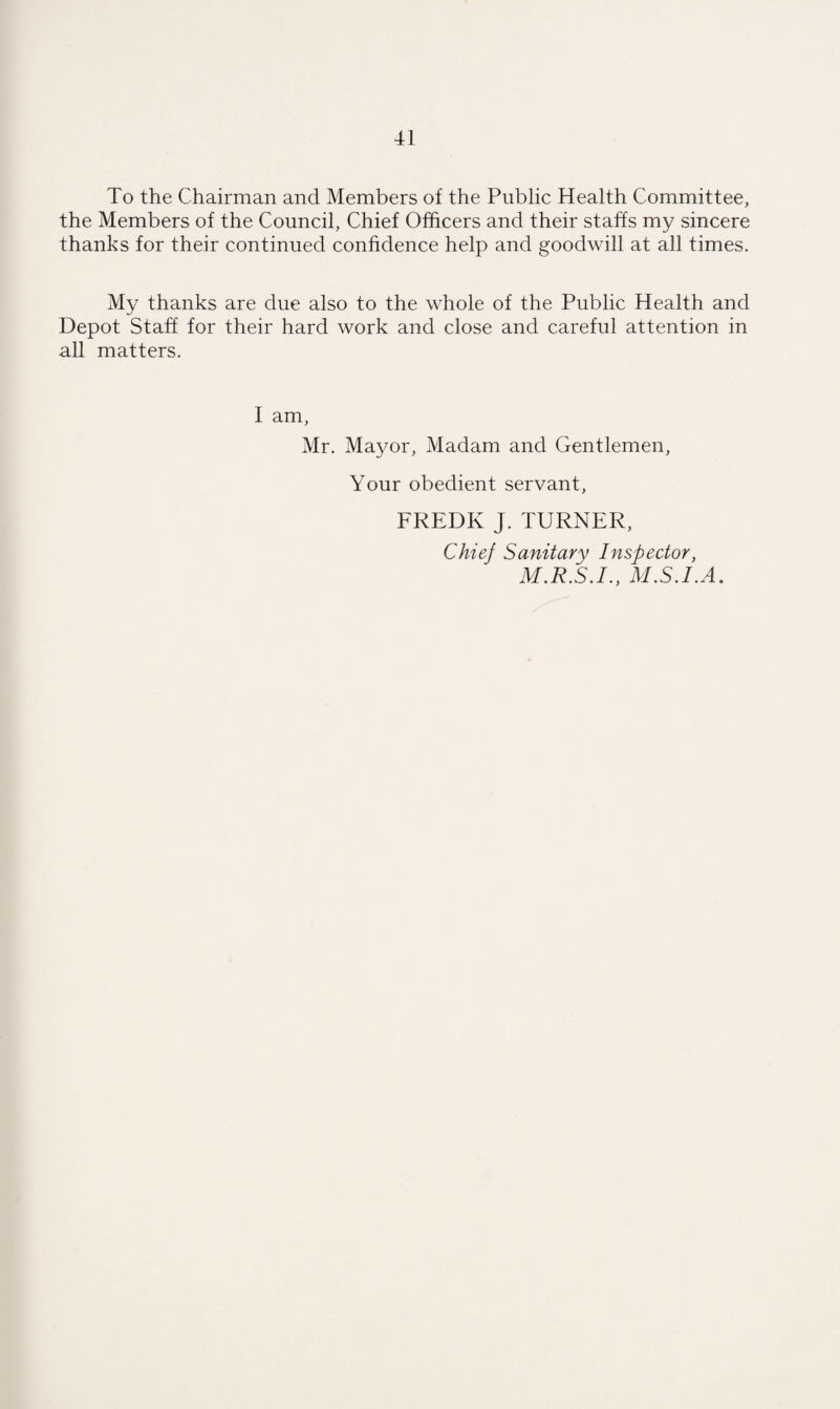 To the Chairman and Members of the Public Health Committee, the Members of the Council, Chief Officers and their staffs my sincere thanks for their continued confidence help and goodwill at all times. My thanks are due also to the whole of the Public Health and Depot Staff for their hard work and close and careful attention in all matters. 1 am, Mr. Mayor, Madam and Gentlemen, Your obedient servant, FREDK J. TURNER, Chief Sanitary Inspector, M.R.S.I., MS.LA.