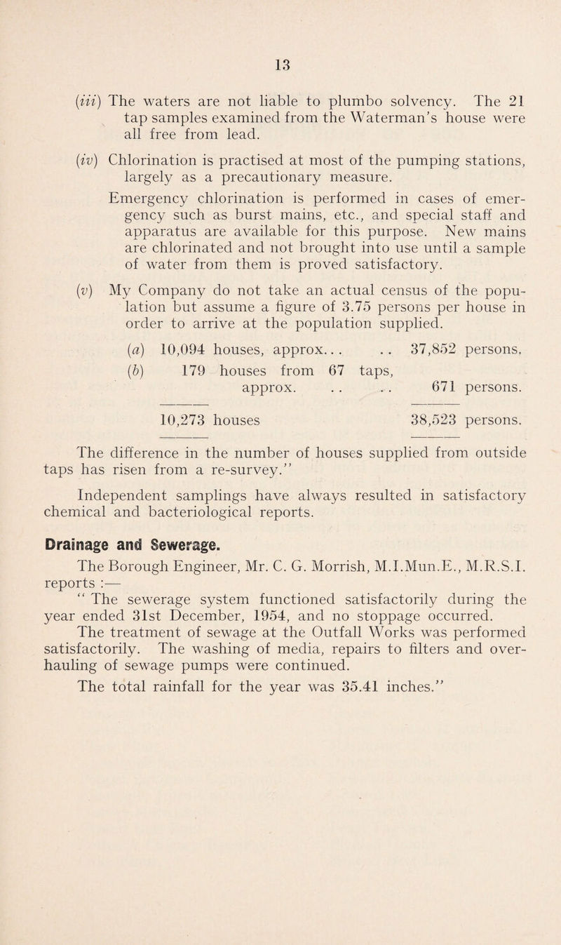 (in) The waters are not liable to plumbo solvency. The 21 tap samples examined from the Waterman’s house were all free from lead. (iv) Chlorination is practised at most of the pumping stations, largely as a precautionary measure. Emergency chlorination is performed in cases of emer¬ gency such as burst mains, etc., and special staff and apparatus are available for this purpose. New mains are chlorinated and not brought into use until a sample of water from them is proved satisfactory. (v) My Company do not take an actual census of the popu¬ lation but assume a figure of 3.75 persons per house in order to arrive at the population supplied. (a) 10,094 houses, approx... .. 37,852 persons. (b) 179 houses from 67 taps, approx. . . . . 671 persons. 10,273 houses 38,523 persons. The difference in the number of houses supplied from outside taps has risen from a re-survey.” Independent samplings have always resulted in satisfactory chemical and bacteriological reports. Drainage and Sewerage. The Borough Engineer, Mr. C. G. Morrish, M.I.Mun.E., M.R.S.I. reports :— “ The sewerage system functioned satisfactorily during the year ended 31st December, 1954, and no stoppage occurred. The treatment of sewage at the Outfall Works was performed satisfactorily. The washing of media, repairs to filters and over¬ hauling of sewage pumps were continued. The total rainfall for the year was 35.41 inches.”