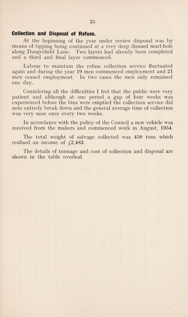 Collection and Disposal of Refuse. At the beginning of the year under review disposal was by means of tipping being continued at a very deep disused marl-hole along Dangerheld Lane. Two layers had already been completed and a third and final layer commenced. Labour to maintain the refuse collection service fluctuated again and during the year 19 men commenced employment and 21 men ceased employment. In two cases the men only remained one day. Considering all the difficulties I feel that the public were very patient and although at one period a gap of four weeks was experienced before the bins were emptied the collection service did note entirely break down and the general average time of collection was very near once every two weeks. In accordance with the policy of the Council a new vehicle was received from the makers and commenced work in August, 1954. The total weight of salvage collected was 450 tons which realised an income of £2,483. The details of tonnage and cost of collection and disposal are shown in the table overleaf.