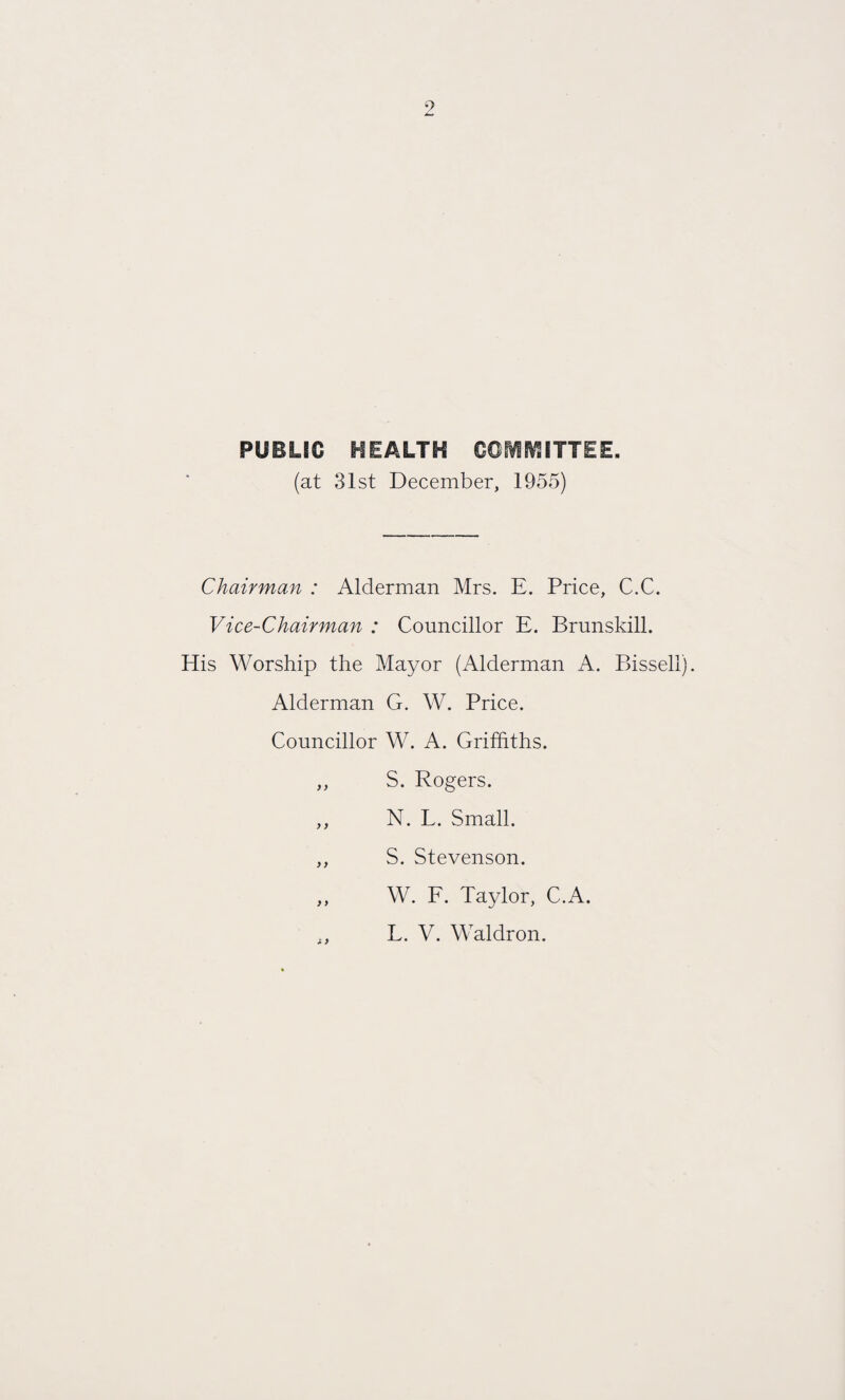 PUBLIC HEALTH COMMITTEE. (at 31st December, 1955) Chairman : Alderman Mrs. E. Price, C.C. Vice-Chairman : Councillor E. Brunskill. His Worship the Mayor (Alderman A. Bissell). Alderman G. W. Price. Councillor W. A. Griffiths. ,, S. Rogers. ,, N. L. Small. ,, S. Stevenson. ,, W. F. Taylor, C.A. L. V. Waldron.