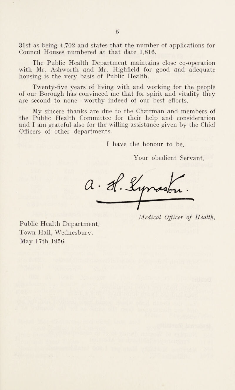 31st as being 4,702 and states that the number of applications for Council Houses numbered at that date 1,816. The Public Health Department maintains close co-operation with Mr. Ashworth and Mr. ITighheld for good and adequate housing is the very basis of Public Health. Twenty-five years of living with and working for the people of our Borough has convinced me that for spirit and vitality they are second to none—worthy indeed of our best efforts. My sincere thanks are due to the Chairman and members of the Public Health Committee for their help and consideration and I am grateful also for the willing assistance given by the Chief Officers of other departments. I have the honour to be, Your obedient Servant, Medical Officer of Health. Public Health Department, Town Hall, VVednesbury. May 17 th 1950