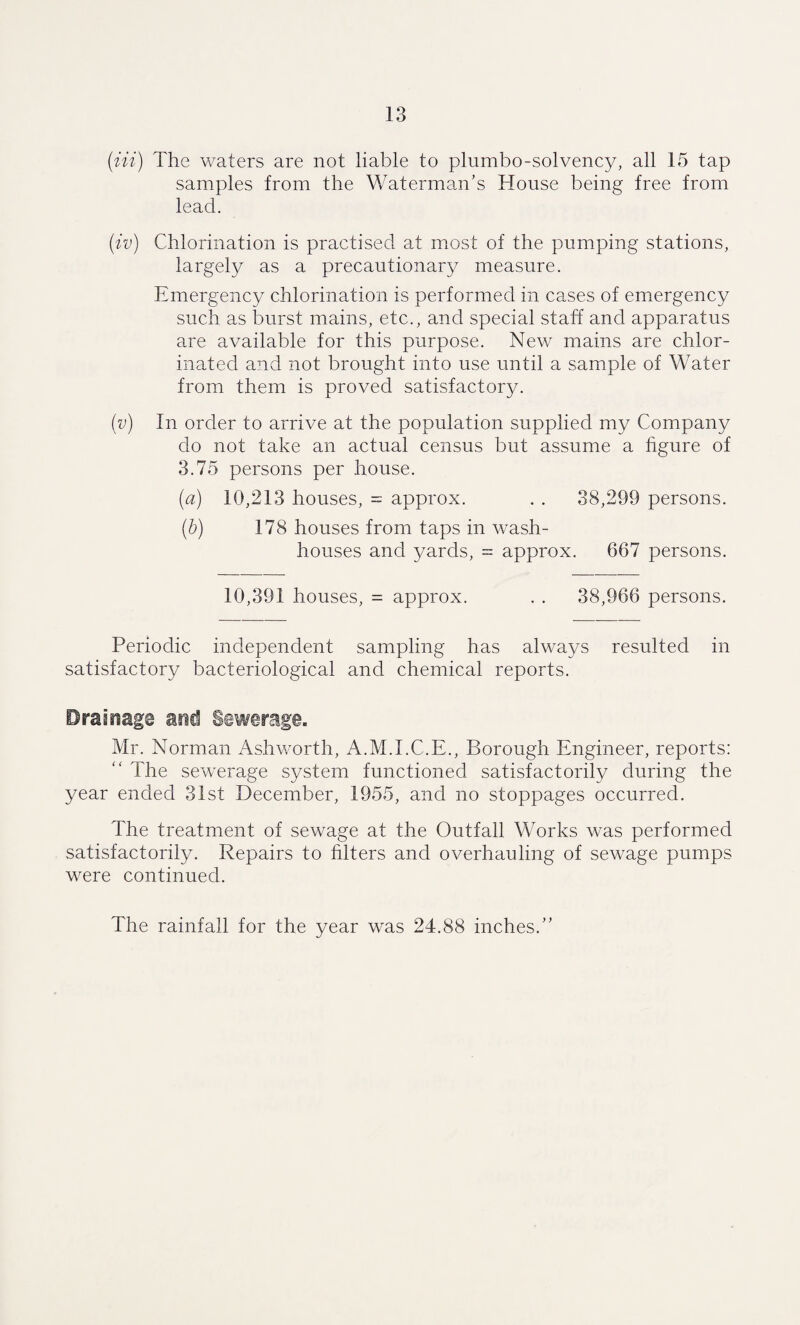 (Hi) The waters are not liable to plumbo-solvency, all 15 tap samples from the Waterman's House being free from lead. (iv) Chlorination is practised at most of the pumping stations, largely as a precautionary measure. Emergency chlorination is performed in cases of emergency such as burst mains, etc., and special staff and apparatus are available for this purpose. New mains are chlor¬ inated and not brought into use until a sample of Water from them is proved satisfactory. (v) In order to arrive at the population supplied my Company do not take an actual census but assume a figure of 3.75 persons per house. (a) 10,213 houses, = approx. . . 38,299 persons. (b) 178 houses from taps in wash¬ houses and yards, = approx. 667 persons. 10,391 houses, = approx. . . 38,966 persons. Periodic independent sampling has always resulted in satisfactory bacteriological and chemical reports. Drainage and Sewerage. Mr. Norman Ashworth, A.M.I.C.E., Borough Engineer, reports: “ The sewerage system functioned satisfactorily during the year ended 31st December, 1955, and no stoppages occurred. The treatment of sewage at the Outfall Works was performed satisfactorily. Repairs to filters and overhauling of sewage pumps were continued. The rainfall for the year was 24.88 inches.