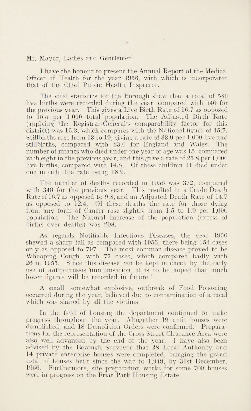 Mr. Mayor, Ladies and Gentlemen, I have the honour to present the Annual Report of the Medical Officer of Health for the year 1956, with which is incorporated that of the Chief Public Health Inspector. The vital statistics for the Borough shew that a total of 580 live births were recorded during the year, compared with 540 for the previous year. This gives a Live Birth Rate of 16.7 as opposed to 15.5 per 1,000 total population. The Adjusted Birth Rate (applying the Registrar-General's comparability factor for this district) was 15.3, which compares with the National figure of 15.7. Stillbirths rose from 13 to 19, giving a rate of 33.9 per 1,000 live and stillbirths, compared with 33.0 for England and Wales. The number of infants who died under one year of age was 15, compared with eight in the previous year, and this gave a rate of 25.8 per 1,000 live births, compared with 14.8. Of these children 11 died under one month, the rate being 18.9. The number of deaths recorded in 1956 was 372, compared with 340 for the previous year. This resulted in a Crude Death Rate of 10.7 as opposed to 9.8, and an Adjusted Death Rate of 14.7 as opposed to 12.4. Of these deaths the rate for those dying from any form of Cancer rose slightly from 1.5 to 1.9 per 1,000 population. The Natural Increase of the population (excess of births over deaths) was 208. As regards Notifiable Infectious Diseases, the year 1956 shewed a sharp fall as compared with 1955, there being 154 cases only as opposed to 797. The most common disease proved to be Whooping Cough, with 77 cases, which compared badly with 26 in 1955. Since this disease can be kept in check by the early use of antipertussis ‘immunisation, it is to be hoped that much lower figures will be recorded in future ! A small, somewhat explosive, outbreak of Food Poisoning occurred during the year, believed due to contamination of a meal which was shared by all the victims. In the held of housing the department continued to make progress throughout the year. Altogether 19 unfit houses were demolished, and 18 Demolition Orders were confirmed. Prepara¬ tions for the representation of the Cross Street Clearance Area were also well advanced by the end of the year. I have also been advised by the Borough Surveyor that 38 Local Authority and 14 private enterprise houses were completed, bringing the grand total of houses built since the war to 1,949, by 31st December, 1956. Furthermore, site preparation works for some 700 houses were in progress on the Friar Park Housing Estate.