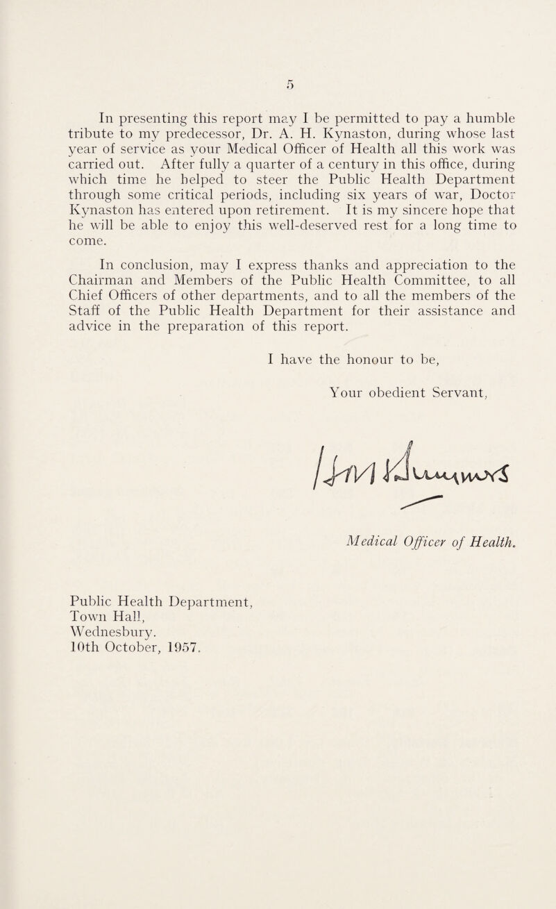 tribute to my predecessor, Dr. A. H. Kynaston, during whose last year of service as your Medical Officer of Health all this work was carried out. After fully a quarter of a century in this office, during which time he helped to steer the Public Health Department through some critical periods, including six years of war, Doctor Kynaston has entered upon retirement. It is my sincere hope that he will be able to enjoy this well-deserved rest for a long time to come. In conclusion, may I express thanks and appreciation to the Chairman and Members of the Public Health Committee, to all Chief Officers of other departments, and to all the members of the Staff of the Public Health Department for their assistance and advice in the preparation of this report. I have the honour to be, Your obedient Servant Medical Officer of Health* Public Health Department, Town Hall, Wednesbury. 10th October, 1957.