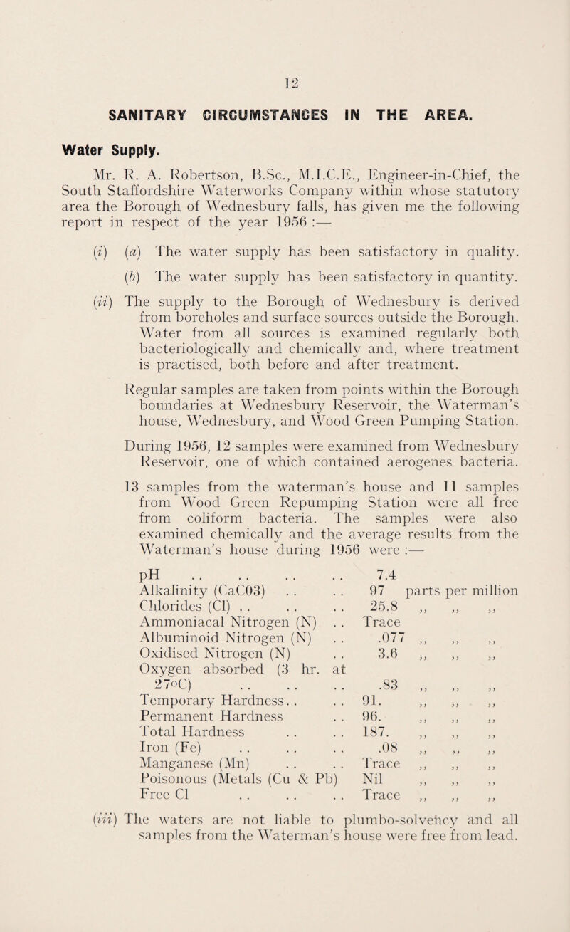 SANITARY CIRCUMSTANCES IN THE AREA. Water Supply. Mr. R. A. Robertson, B.Sc., M.I.C.E., Engineer-in-Chief, the South Staffordshire Waterworks Company within whose statutory area the Borough of Wednesbury falls, has given me the following report in respect of the year 1956 :—- (i) (a) The water supply has been satisfactory in quality. (b) The water supply has been satisfactory in quantity. (it) The supply to the Borough of Wednesbury is derived from boreholes and surface sources outside the Borough. Water from all sources is examined regularly both bacteriologically and chemically and, where treatment is practised, both before and after treatment. Regular samples are taken from points within the Borough boundaries at Wednesbury Reservoir, the Waterman’s house, Wednesbury, and Wood Green Pumping Station. During 1956, 12 samples were examined from Wednesbury Reservoir, one of which contained aerogenes bacteria. 13 samples from the waterman’s house and 11 samples from Wood Green Repumping Station were all free from coliform bacteria. The samples were also examined chemically and the average results from the Waterman’s house during 1956 were : pH . 7.4 Alkalinity (CaC03) 97 pai Chlorides (Cl) . . 25.8 ) Ammoniacal Nitrogen (N) Trace Albuminoid Nitrogen (N) .077 y Oxidised Nitrogen (N) 3.6 ) Oxygen absorbed (3 hr. at 27°C) .83 ) Temporary Hardness. . 91. ) Permanent Hardness 96. ) Total Hardness 187. ) Iron (Fe) .08 ) Manganese (Mn) Trace ) Poisonous (Metals (Cu & Pb) Nil ) Free Cl Trace ) (in) The waters are not liable to plumbo-solvency and all samples from the Waterman’s house were free from lead.