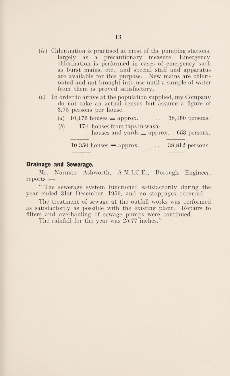 (iv) Chlorination is practised at most of the pumping stations, largely as a precautionary measure. Emergency chlorination is performed in cases of emergency such as burst mains, etc., and special staff and apparatus are available for this purpose. New mains are chlori¬ nated and not brought into use until a sample of water from them is proved satisfactory. (v) In order to arrive at the population supplied, my Company do not take an actual census but assume a figure of 3.75 persons per house. (a) 10,176 houses = approx. . . 38,160 persons. (b) 174 houses from taps in wash¬ houses and yards = approx. 653 persons. 10,350 houses = approx. . . 38,812 persons. Drainage and Sewerage. Mr. Norman Ashworth, A.M.I.C.E., Borough Engineer, reports :—- “ The sewerage system functioned satisfactorily during the year ended 31st December, 1956, and no stoppages occurred. The treatment of sewage at the outfall works was performed as satisfactorily as possible with the existing plant. Repairs to filters and overhauling of sewage pumps were continued. The rainfall for the year was 25.77 inches.”