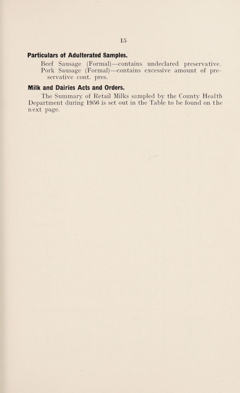 Particulars of Adulterated Samples. Beef Sausage (Formal)—contains undeclared preservative. Pork Sausage (Formal)—contains excessive amount of pre¬ servative cont. pres. Milk and Dairies Acts and Orders. The Summary of Retail Milks sampled by the County Health Department during 1956 is set out in the Table to be found on the next page.