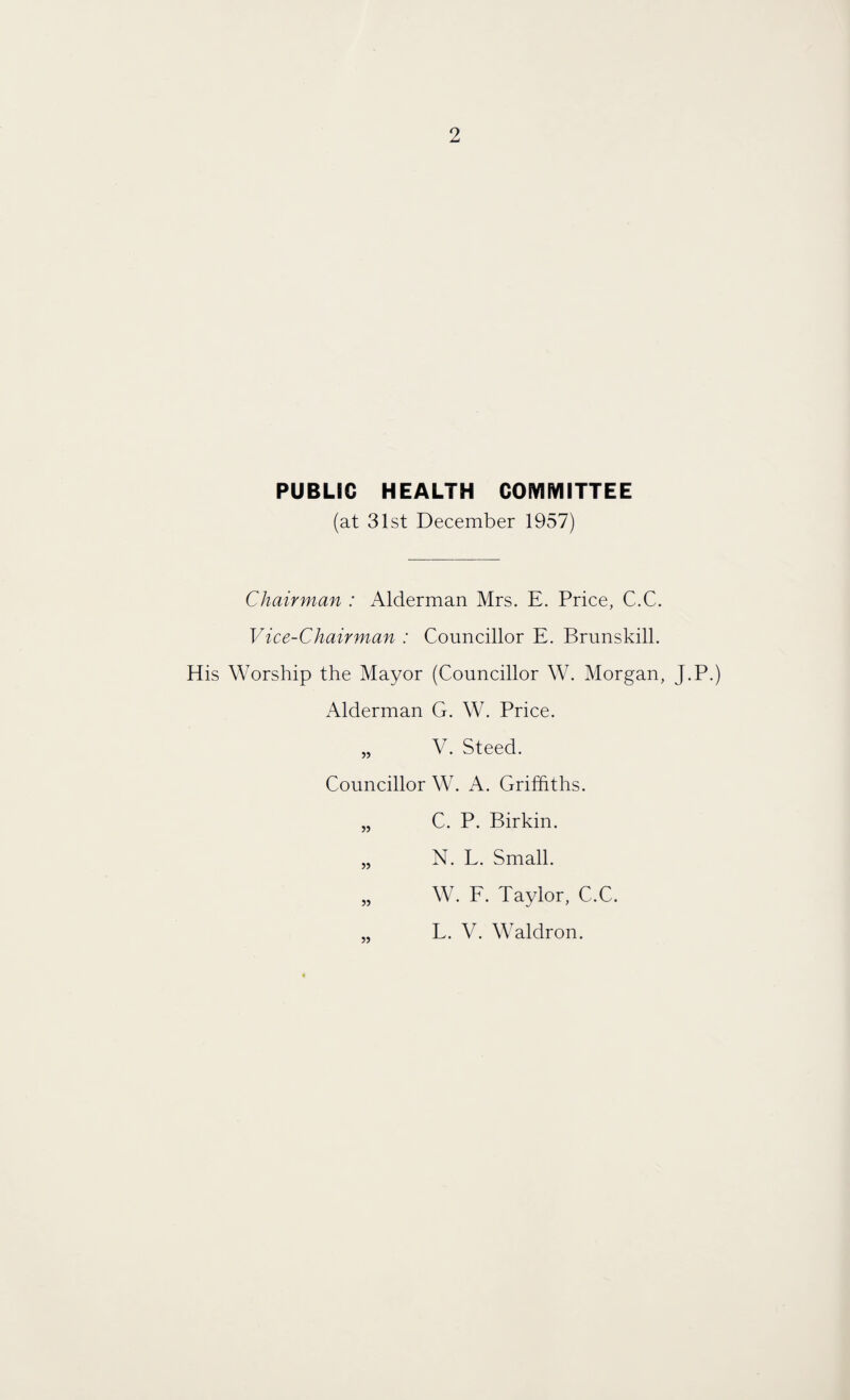 PUBLIC HEALTH COMMITTEE (at 31st December 1957) Chairman : Alderman Mrs. E. Price, C.C. Vice-Chairman : Councillor E. Brunskill. His Worship the Mayor (Councillor W. Morgan, J.P.) Alderman G. W. Price. „ V. Steed. Councillor W. A. Griffiths. „ C. P. Birkin. N. L. Small. W. F. Taylor, C.C. L. V. Waldron. 55