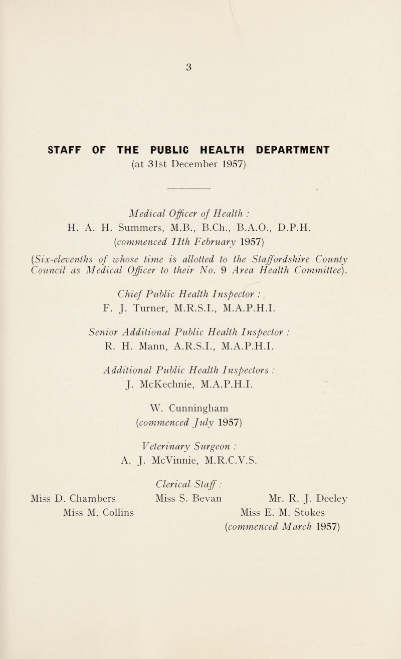 STAFF OF THE PUBLIC HEALTH DEPARTMENT (at 31st December 1957) Medical Officer of Health : H. A. H. Summers, M.B., B.Ch., B.A.O., D.P.H. (commenced 11th February 1957) (Six-elevenths of whose time is allotted to the Staffordshire County Council as Medical Officer to their No. 9 Area Health Committee). Chief Public Health Inspector : F. J. Turner, M.R.S.I., M.A.P.H.I. Senior Additional Public Health Inspector : R. H. Mann, A.R.S.I., M.A.P.H.I. Additional Public Health Inspectors : J. McKechnie, M.A.P.H.I. W. Cunningham (commenced July 1957) Veterinary Surgeon : A. J. McVinnie, M.R.C.V.S. Clerical Staff: Miss D. Chambers Miss S. Bevan Mr. R. J. Deeley Miss M. Collins Miss E. M. Stokes (commenced March 1957)