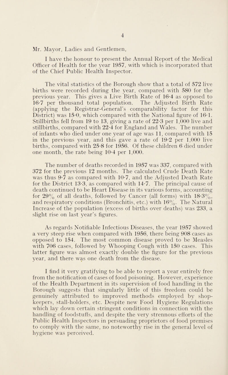 Mr. Mayor, Ladies and Gentlemen, I have the honour to present the Annual Report of the Medical Officer of Health for the year 1957, with which is incorporated that of the Chief Public Health Inspector. The vital statistics of the Borough show that a total of 572 live births were recorded during the year, compared with 580 for the previous year. This gives a Live Birth Rate of 16-4 as opposed to 16-7 per thousand total population. The Adjusted Birth Rate (applying the Registrar-General's comparability factor for this District) was 15-0, which compared with the National figure of 16-1. Stillbirths fell from 19 to 13, giving a rate of 22-3 per 1,000 live and stillbirths, compared with 22-4 for England and Wales. The number of infants who died under one year of age was 11, compared with 15 in the previous year, and this gave a rate of 19-2 per 1,000 live births, compared with 25-8 for 1956. Of these children 6 died under one month, the rate being 10-4 per 1,000. The number of deaths recorded in 1957 was 337, compared with 372 for the previous 12 months. The calculated Crude Death Rate was thus 9-7 as compared with 10-7, and the Adjusted Death Rate for the District 13-3, as compared with 14-7. The principal cause of death continued to be Heart Disease in its various forms, accounting for 29% of all deaths, followed by Cancer (all forms) with 18-3%, and respiratory conditions (Bronchitis, etc.) with 16%. The Natural Increase of the population (excess of births over deaths) was 233, a slight rise on last year's figures. As regards Notifiable Infectious Diseases, the year 1957 showed a very steep rise when compared with 1956, there being 908 cases as opposed to 154. The most common disease proved to be Measles with 706 cases, followed by Whooping Cough with 150 cases. This latter figure was almost exactly double the figure for the previous year, and there was one death from the disease. I find it very gratifying to be able to report a year entirely free from the notification of cases of food poisoning. However, experience of the Health Department in its supervision of food handling in the Borough suggests that singularly little of this freedom could be genuinely attributed to improved methods employed by shop¬ keepers, stall-holders, etc. Despite new Food Hygiene Regulations which lay down certain stringent conditions in connection with the handling of foodstuffs, and despite the very strennous efforts of the Public Health Inspectors in persuading proprietors of food premises to comply with the same, no noteworthy rise in the general level of hygiene was perceived.