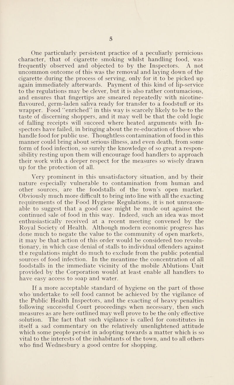 One particularly persistent practice of a peculiarly pernicious character, that of cigarette smoking whilst handling food, was frequently observed and objected to by the Inspectors. A not uncommon outcome of this was the removal and laying down of the cigarette during the process of serving, only for it to be picked up again immediately afterwards. Payment of this kind of lip-service to the regulations may be clever, but it is also rather contumacious, and ensures that fingertips are smeared repeatedly with nicotine- flavoured, germ-laden saliva ready for transfer to a foodstuff or its wrapper. Food “enriched” in this way is scarcely likely to be to the taste of discerning shoppers, and it may well be that the cold logic of falling receipts will succeed where heated arguments with In¬ spectors have failed, in bringing about the re-education of those who handle food for public use. Thoughtless contamination of food in this manner could bring about serious illness, and even death, from some form of food infection, so surely the knowledge of so great a respon¬ sibility resting upon them will encourage food handlers to approach their work with a deeper respect for the measures so wisely drawn up for the protection of all. Very prominent in this unsatisfactory situation, and by their nature especially vulnerable to contamination from human and other sources, are the foodstalls of the town’s open market. Obviously much more difficult to bring into line with all the exacting requirements of the Food Hygiene Regulations, it is not unreason¬ able to suggest that a good case might be made out against the continued sale of food in this way. Indeed, such an idea was most enthusiastically received at a recent meeting convened by the Royal Society of Health. Although modern economic progress has done much to negate the value to the community of open markets, it may be that action of this order would be considered too revolu¬ tionary, in which case denial of stalls to individual offenders against the regulations might do much to exclude from the public potential sources of food infection. In the meantime the concentration of all foodstalls in the immediate vicinity of the mobile Ablutions Unit provided by the Corporation would at least enable all handlers to have easy access to soap and water. If a more acceptable standard of hygiene on the part of those who undertake to sell food cannot be achieved by the vigilance of the Public Health Inspectors, and the exacting of heavy penalties following successful Court proceedings when necessary, then such measures as are here outlined may well prove to be the only effective •solution. The fact that such vigilance is called for constitutes in itself a sad commentary on the relatively unenlightened attitude which some people persist in adopting towards a matter which is so vital to the interests of the inhabitants of the town, and to all others who find Wednesbury a good centre for shopping.